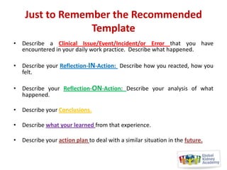 Just to Remember the Recommended
Template
• Describe a Clinical Issue/Event/Incident/or Error that you have
encountered in your daily work practice. Describe what happened.
• Describe your Reflection-IN-Action: Describe how you reacted, how you
felt.
• Describe your Reflection-ON-Action: Describe your analysis of what
happened.
• Describe your Conclusions.
• Describe what your learned from that experience.
• Describe your action plan to deal with a similar situation in the future.

 