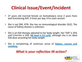 Clinical Issue/Event/Incident
• 27 years old married female on hemodialysis since 2 years from
well functioning AVF, 3 times per day, 4 hrs each session.
• She is not DM, HTN. She has no immunological disorder (SLE). The
cause of kidney disease is unknown.
• She is on ESA therapy adjusted to her body weight. Her TSAT is 35%
and S.Ferritin is 550. Hb level is 9.5 g/dl, although she is on ideal
ESA dose according her body weight.
• She is complaining of continues sense of fatigue, nausea and
vomiting.

What is your reflection IN action?

 