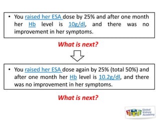• You raised her ESA dose by 25% and after one month
her Hb level is 10g/dl, and there was no
improvement in her symptoms.

What is next?
• You raised her ESA dose again by 25% (total 50%) and
after one month her Hb level is 10.2g/dl, and there
was no improvement in her symptoms.

What is next?

 