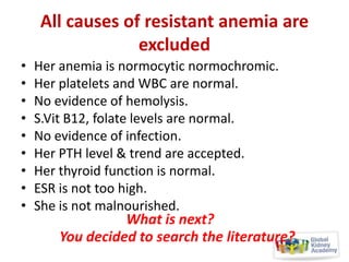 All causes of resistant anemia are
excluded
•
•
•
•
•
•
•
•
•

Her anemia is normocytic normochromic.
Her platelets and WBC are normal.
No evidence of hemolysis.
S.Vit B12, folate levels are normal.
No evidence of infection.
Her PTH level & trend are accepted.
Her thyroid function is normal.
ESR is not too high.
She is not malnourished.

What is next?
You decided to search the literature?

 