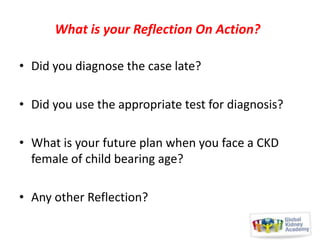 What is your Reflection On Action?
• Did you diagnose the case late?
• Did you use the appropriate test for diagnosis?

• What is your future plan when you face a CKD
female of child bearing age?
• Any other Reflection?

 