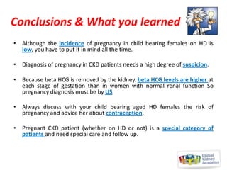 Conclusions & What you learned
• Although the incidence of pregnancy in child bearing females on HD is
low, you have to put it in mind all the time.
• Diagnosis of pregnancy in CKD patients needs a high degree of suspicion.
• Because beta HCG is removed by the kidney, beta HCG levels are higher at
each stage of gestation than in women with normal renal function So
pregnancy diagnosis must be by US.
• Always discuss with your child bearing aged HD females the risk of
pregnancy and advice her about contraception.
• Pregnant CKD patient (whether on HD or not) is a special category of
patients and need special care and follow up.

 
