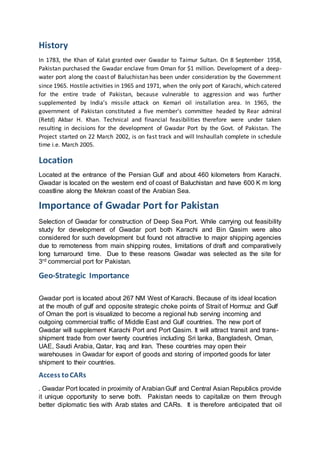 History
In 1783, the Khan of Kalat granted over Gwadar to Taimur Sultan. On 8 September 1958,
Pakistan purchased the Gwadar enclave from Oman for $1 million. Development of a deep-
water port along the coast of Baluchistan has been under consideration by the Government
since 1965. Hostile activities in 1965 and 1971, when the only port of Karachi, which catered
for the entire trade of Pakistan, because vulnerable to aggression and was further
supplemented by India’s missile attack on Kemari oil installation area. In 1965, the
government of Pakistan constituted a five member's committee headed by Rear admiral
(Retd) Akbar H. Khan. Technical and financial feasibilities therefore were under taken
resulting in decisions for the development of Gwadar Port by the Govt. of Pakistan. The
Project started on 22 March 2002, is on fast track and will Inshaullah complete in schedule
time i.e. March 2005.
Location
Located at the entrance of the Persian Gulf and about 460 kilometers from Karachi.
Gwadar is located on the western end of coast of Baluchistan and have 600 K m long
coastline along the Mekran coast of the Arabian Sea.
Importance of Gwadar Port for Pakistan
Selection of Gwadar for construction of Deep Sea Port. While carrying out feasibility
study for development of Gwadar port both Karachi and Bin Qasim were also
considered for such development but found not attractive to major shipping agencies
due to remoteness from main shipping routes, limitations of draft and comparatively
long turnaround time. Due to these reasons Gwadar was selected as the site for
3rd commercial port for Pakistan.
Geo-Strategic Importance
Gwadar port is located about 267 NM West of Karachi. Because of its ideal location
at the mouth of gulf and opposite strategic choke points of Strait of Hormuz and Gulf
of Oman the port is visualized to become a regional hub serving incoming and
outgoing commercial traffic of Middle East and Gulf countries. The new port of
Gwadar will supplement Karachi Port and Port Qasim. It will attract transit and trans-
shipment trade from over twenty countries including Sri lanka, Bangladesh, Oman,
UAE, Saudi Arabia, Qatar, Iraq and Iran. These countries may open their
warehouses in Gwadar for export of goods and storing of imported goods for later
shipment to their countries.
Access toCARs
. Gwadar Port located in proximity of ArabianGulf and Central Asian Republics provide
it unique opportunity to serve both. Pakistan needs to capitalize on them through
better diplomatic ties with Arab states and CARs. It is therefore anticipated that oil
 
