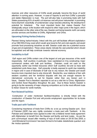 reserves and other resources of CARs would gradually become the focus of world
attention in coming years. However, in case of “exports to and from CARs” a peaceful
and stable Afghanistan is must. The port will also help in promoting trade with Gulf
States possessing 63% of world’s oil reserves and will prove instrumental in promoting
trans-shipment essentially of containerized cargo besides unlocking the development
potential for hinterland. The most important factor that makes Gwadar Port
strategically unique is the location with respect to other major ports in the region, which
are all located on the other side of the sea. Gwadar port being towards north can easily
provide services and facilities to CARs, Afghanistan and China.
Upcoming Fishing Harbor/Industry
Planned fishing harbor/industry linked with this port will facilitate efficient exploitation
of our 960 KM of long coast which would give boost to fish and crab exports and would
promote food processing industries as well. Gwadar could also be a potential source
of gas and oil exploitation. These areas clearly indicate the vast potential which should
be exploited and will help contribute towards national economy.
Instability in Gulf
Gulf region and CARs contain one of the largest oil and gas resources of the world
respectively. Gulf countries in particular, have capitalized on it by constructing major
commercial centers with bulk port facilities. Pakistan, could not cash on this
opportunity earlier due limited resources which Gulf countries did and so have well
established ports these days. Gulf presently is badly exposed to world due instability
in region and in case of blockade of Gulf due to any reason, the Gwadar port would
become more important due to only choice left. Beside this, sour relations of Iran with
western countries and her territorial disputes with Iraq are enough reasons for
international community to opt for Gwadar rather than any Iranian port in
future. Gwadar Port is therefore expected to act as a vital link to China, Afghanistan
and Central Asian Republics throughout the year. Due to these factors Gwadar is
going to be the necessity of major shipping competitors as it is the most efficient route
to Indian Ocean for world markets.
Port Related Facilities
Construction of under mentioned facilities/industries is directly linked with the
construction of Gwadar Port and will provide employment opportunities for its locals
and the region.
Trade pact with Tashkent
Considering importance of trade from CARs vis -a-vis up coming Gwadar port. Govt
of Pakistan (GOP) has very rightly concluded a trade pact with Tashkent. In this
Pakistan and Uzbekistan have agreed to enter into a trilateral transit trade agreement
with Afghanistan to benefit from the Gwadar port facility and land routes. As per the
joint communiqué issued after meeting of reps of both sides on 29-30 Dec 2005, a
‘Joint Ministerial Commission’ has been formed to formulate details/trade quantum and
the modus operandi.
 