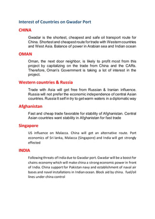 Interest of Countries on Gwadar Port
CHINA
Gwadar is the shortest, cheapest and safe oil transport route for
China. Shortestand cheapestroute fortrade with Westerncountries
and West Asia. Balance of power in Arabian sea and Indian ocean
OMAN
Oman, the next door neighbor, is likely to profit most from this
project by capitalizing on the trade from China and the CARs.
Therefore, Oman’s Government is taking a lot of interest in the
project.
Western countries & Russia
Trade with Asia will get free from Russian & Iranian influence.
Russia will not prefer the economic independence of central Asian
countries.Russia It self in try to getwarm waters in a diplomatic way
Afghanistan
Fast and cheap trade favorable for stability of Afghanistan. Central
Asian countries want stability in Afghanistan for fast trade
Singapore
US influence on Malacca. China will get an alternative route. Port
economics of Sri lanka, Malacca (Singapore) and India will get strongly
effected
INDIA
Following threats of India due to Gwadar port. Gwadar will be a boostfor
chains economy which will make china a strong economic power in front
of India. China support for Pakistan navy and establishment of naval air
bases and navel installations in Indian ocean. Block aid by china. fuel/oil
lines under china control
 