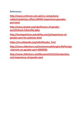 References
http://www.cssforum.com.pk/css-compulsory-
subjects/pakistan-affairs/44456-importance-gawader-
port.html
http://www.ipripak.org/significance-of-gwadar-
port/#sthash.fzDmofKy.dpbs
http://lovelypakistan.pakability.com/p/importance-of-
gwadar-port-for-pakistan.html
https://en.wikipedia.org/wiki/Gwadar_Port
http://www.slideshare.net/muhammadaliasghar94/foreign
-interests-on-gwadar-port-42695501
http://www.slideshare.net/Muzammil1212/introduction-
and-importance-of-gwadar-port
 