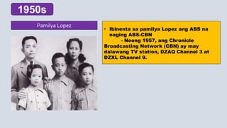 • Ibinenta sa pamilya Lopez ang ABS na
naging ABS-CBN
- Noong 1957, ang Chronicle
Broadcasting Network (CBN) ay may
dalawang TV station, DZAQ Channel 3 at
DZXL Channel 9.
1950s
Pamilya Lopez
 