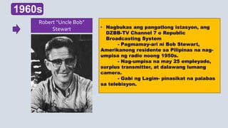 • Nagbukas ang pangatlong istasyon, ang
DZBB-TV Channel 7 o Republic
Broadcasting System
- Pagmamay-ari ni Bob Stewart,
Amerikanong residente sa Pilipinas na nag-
umpisa ng radio noong 1950s.
- Nag-umpisa na may 25 empleyado,
surplus transmitter, at dalawang lumang
camera.
- Gabi ng Lagim- pinasikat na palabas
sa telebisyon.
1960s
Robert “Uncle Bob”
Stewart
 