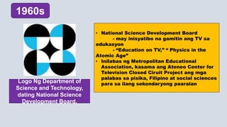 • National Science Development Board
- may inisyatibo na gamitin ang TV sa
edukasyon
- “Education on TV,” “ Physics in the
Atomic Age”
• Inilabas ng Metropolitan Educational
Association, kasama ang Ateneo Center for
Television Closed Ciruit Project ang mga
palabas sa pisika, Filipino at social sciences
para sa ilang sekondaryong paaralan
1960s
Logo Ng Department of
Science and Technology,
dating National Science
Development Board.
 