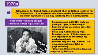 1970s
• Ipinasara ni Ferdinand Marcos ang lahat liban sa tatlong istasyon ng
TV, Channel 9 at 13 na kinokontrol ni Ambassador Roberto Benedicto,
sinundan ng Channel 7 na may limitadng three-month permit.
- Sinamsam ang ABS-CBN mula sa
pamilya Lopez, at ikinulong si
Eugenio Lopez Jr., dating president
ng network.
- Binuo ang Kabisanan ng mga
Broadkaster sa Pilipinas para sa
self-regulation sa industriya ng
pagbobroadkast.
- Ibinenta ang 70% ng Channel 7 sa
mga namumuhunan dahil sa
pagkakautang
- Ginawang Greater Manila Area ang
pangalan ng istasyon
Pagdeklara Ng dating pangulo
Ferdinand Marcos Ng Martial Law
 