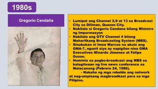 • Lumipat ang Channel 2,9 at 13 sa Broadcast
City sa Diliman, Quezon City.
• Nakilala si Gregorio Cendana bilang Ministro
ng Impormasyon
• Nakilala ang GTV Channel 4 bilang
Maharlikang Broadcasting System (MBS).
• Sinubukan ni Imee Marcos na akuin ang
GMA-7, ngunit siya ay napigilan nina GMA
Executives Minardo Jimeneo at Felipe
Gozon.
• Huminto sa pagbo-broadcast ang MBS sa
kalagitnaan ng live news conference sa
Malacanang (Pebrero 24, 1986).
- Nakuha ng mga rebelde ang network
at nag-umpisang magbroadkast para sa mga
Pilipino.
1980s
Gregorio Cendaña
 