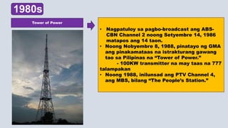 1980s
• Nagpatuloy sa pagbo-broadcast ang ABS-
CBN Channel 2 noong Setyembre 14, 1986
matapos ang 14 taon.
• Noong Nobyembre 8, 1988, pinatayo ng GMA
ang pinakamataas na istrakturang gawang
tao sa Pilipinas na “Tower of Power.”
- 100KW transmitter na may taas na 777
talampakan
• Noong 1988, inilunsad ang PTV Channel 4,
ang MBS, bilang “The People’s Station.”
Tower of Power
 