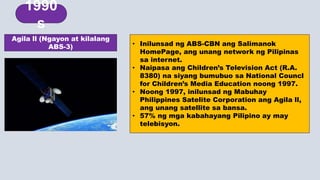 • Inilunsad ng ABS-CBN ang Salimanok
HomePage, ang unang network ng Pilipinas
sa internet.
• Naipasa ang Children’s Television Act (R.A.
8380) na siyang bumubuo sa National Councl
for Children’s Media Education noong 1997.
• Noong 1997, inilunsad ng Mabuhay
Philippines Satelite Corporation ang Agila ll,
ang unang satellite sa bansa.
• 57% ng mga kabahayang Pilipino ay may
telebisyon.
Agila ll (Ngayon at kilalang
ABS-3)
1980s
1990
s
 