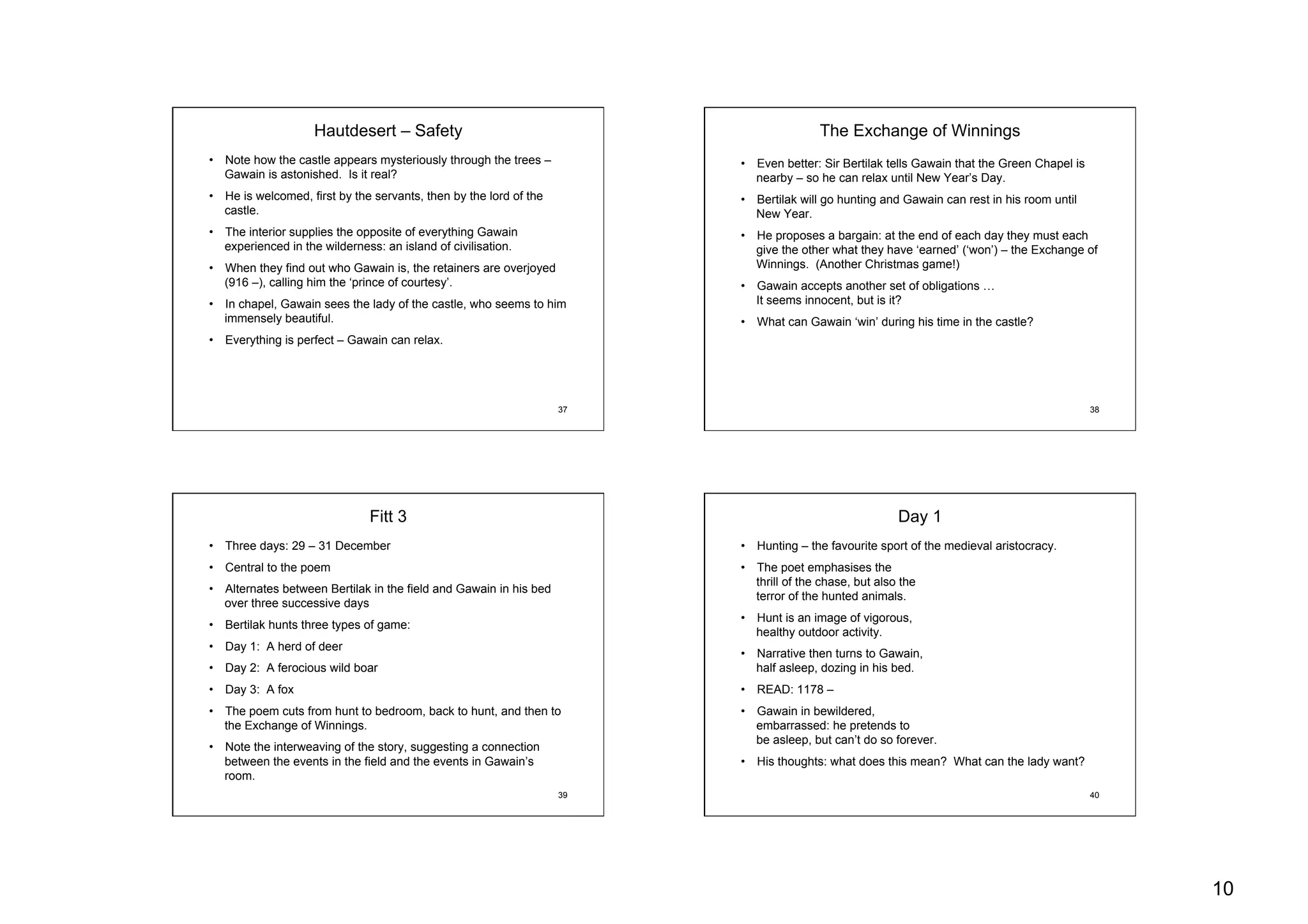 10
37
Hautdesert – Safety
•  Note how the castle appears mysteriously through the trees –
Gawain is astonished. Is it real?
•  He is welcomed, first by the servants, then by the lord of the
castle.
•  The interior supplies the opposite of everything Gawain
experienced in the wilderness: an island of civilisation.
•  When they find out who Gawain is, the retainers are overjoyed
(916 –), calling him the ‘prince of courtesy’.
•  In chapel, Gawain sees the lady of the castle, who seems to him
immensely beautiful.
•  Everything is perfect – Gawain can relax.
38
The Exchange of Winnings
•  Even better: Sir Bertilak tells Gawain that the Green Chapel is
nearby – so he can relax until New Year’s Day.
•  Bertilak will go hunting and Gawain can rest in his room until
New Year.
•  He proposes a bargain: at the end of each day they must each
give the other what they have ‘earned’ (‘won’) – the Exchange of
Winnings. (Another Christmas game!)
•  Gawain accepts another set of obligations …
It seems innocent, but is it?
•  What can Gawain ‘win’ during his time in the castle?
39
Fitt 3
•  Three days: 29 – 31 December
•  Central to the poem
•  Alternates between Bertilak in the field and Gawain in his bed
over three successive days
•  Bertilak hunts three types of game:
•  Day 1: A herd of deer
•  Day 2: A ferocious wild boar
•  Day 3: A fox
•  The poem cuts from hunt to bedroom, back to hunt, and then to
the Exchange of Winnings.
•  Note the interweaving of the story, suggesting a connection
between the events in the field and the events in Gawain’s
room.
40
Day 1
•  Hunting – the favourite sport of the medieval aristocracy.
•  The poet emphasises the
thrill of the chase, but also the
terror of the hunted animals.
•  Hunt is an image of vigorous,
healthy outdoor activity.
•  Narrative then turns to Gawain,
half asleep, dozing in his bed.
•  READ: 1178 –
•  Gawain in bewildered,
embarrassed: he pretends to
be asleep, but can’t do so forever.
•  His thoughts: what does this mean? What can the lady want?
 