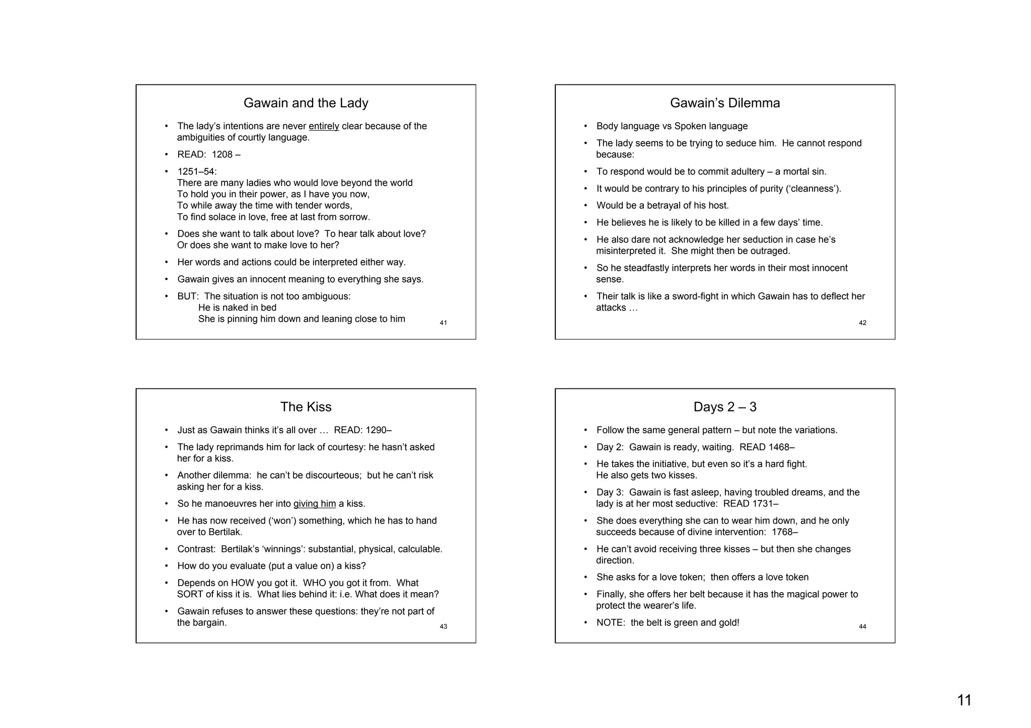 11
41
Gawain and the Lady
•  The lady’s intentions are never entirely clear because of the
ambiguities of courtly language.
•  READ: 1208 –
•  1251–54:
There are many ladies who would love beyond the world
To hold you in their power, as I have you now,
To while away the time with tender words,
To find solace in love, free at last from sorrow.
•  Does she want to talk about love? To hear talk about love?
Or does she want to make love to her?
•  Her words and actions could be interpreted either way.
•  Gawain gives an innocent meaning to everything she says.
•  BUT: The situation is not too ambiguous:
He is naked in bed
She is pinning him down and leaning close to him 42
Gawain’s Dilemma
•  Body language vs Spoken language
•  The lady seems to be trying to seduce him. He cannot respond
because:
•  To respond would be to commit adultery – a mortal sin.
•  It would be contrary to his principles of purity (‘cleanness’).
•  Would be a betrayal of his host.
•  He believes he is likely to be killed in a few days’ time.
•  He also dare not acknowledge her seduction in case he’s
misinterpreted it. She might then be outraged.
•  So he steadfastly interprets her words in their most innocent
sense.
•  Their talk is like a sword-fight in which Gawain has to deflect her
attacks …
43
The Kiss
•  Just as Gawain thinks it’s all over … READ: 1290–
•  The lady reprimands him for lack of courtesy: he hasn’t asked
her for a kiss.
•  Another dilemma: he can’t be discourteous; but he can’t risk
asking her for a kiss.
•  So he manoeuvres her into giving him a kiss.
•  He has now received (‘won’) something, which he has to hand
over to Bertilak.
•  Contrast: Bertilak’s ‘winnings’: substantial, physical, calculable.
•  How do you evaluate (put a value on) a kiss?
•  Depends on HOW you got it. WHO you got it from. What
SORT of kiss it is. What lies behind it: i.e. What does it mean?
•  Gawain refuses to answer these questions: they’re not part of
the bargain. 44
Days 2 – 3
•  Follow the same general pattern – but note the variations.
•  Day 2: Gawain is ready, waiting. READ 1468–
•  He takes the initiative, but even so it’s a hard fight.
He also gets two kisses.
•  Day 3: Gawain is fast asleep, having troubled dreams, and the
lady is at her most seductive: READ 1731–
•  She does everything she can to wear him down, and he only
succeeds because of divine intervention: 1768–
•  He can’t avoid receiving three kisses – but then she changes
direction.
•  She asks for a love token; then offers a love token
•  Finally, she offers her belt because it has the magical power to
protect the wearer’s life.
•  NOTE: the belt is green and gold!
 