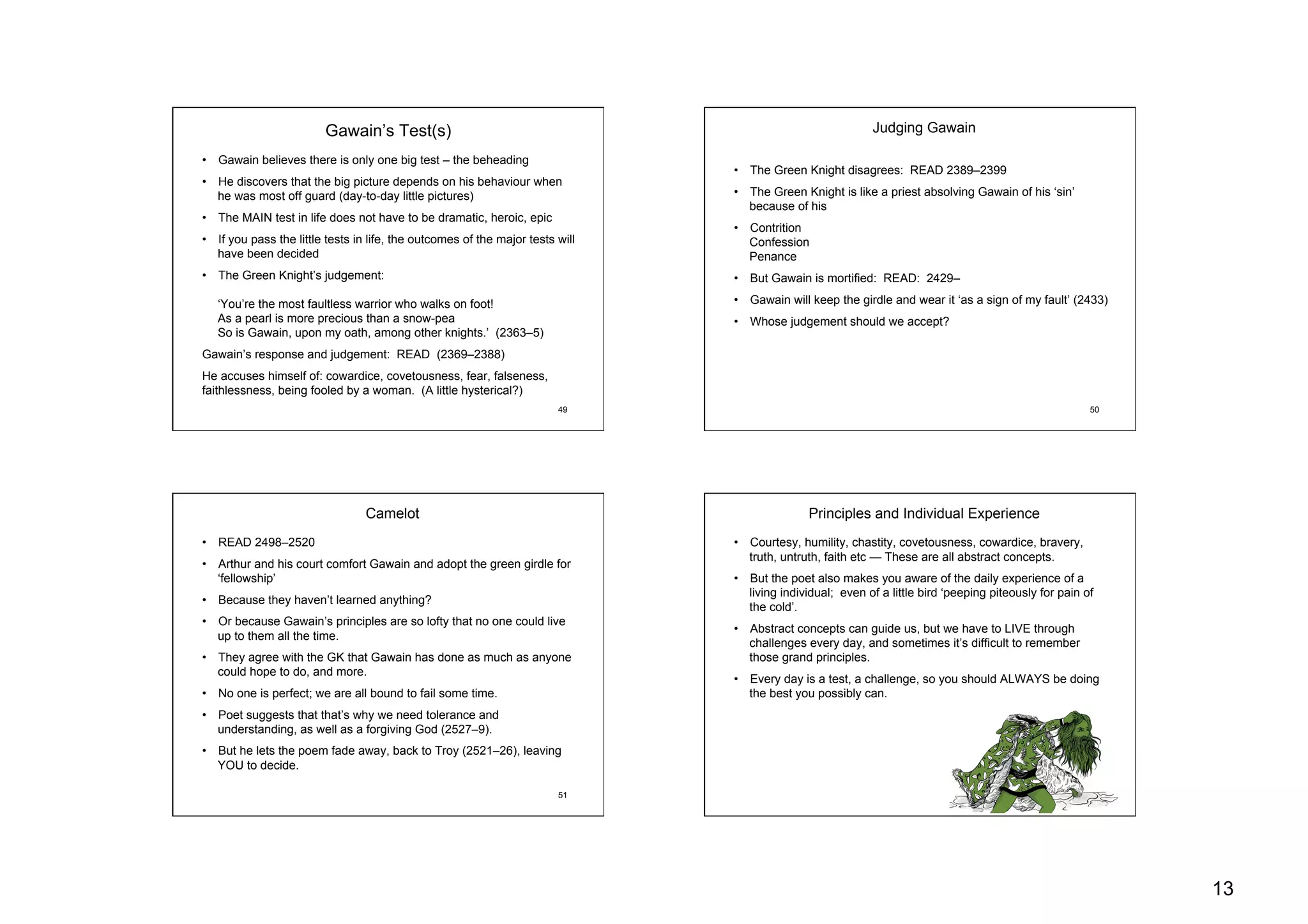 13
49
Gawain’s Test(s)
•  Gawain believes there is only one big test – the beheading
•  He discovers that the big picture depends on his behaviour when
he was most off guard (day-to-day little pictures)
•  The MAIN test in life does not have to be dramatic, heroic, epic
•  If you pass the little tests in life, the outcomes of the major tests will
have been decided
•  The Green Knight’s judgement:
‘You’re the most faultless warrior who walks on foot!
As a pearl is more precious than a snow-pea
So is Gawain, upon my oath, among other knights.’ (2363–5)
Gawain’s response and judgement: READ (2369–2388)
He accuses himself of: cowardice, covetousness, fear, falseness,
faithlessness, being fooled by a woman. (A little hysterical?)
50
•  The Green Knight disagrees: READ 2389–2399
•  The Green Knight is like a priest absolving Gawain of his ‘sin’
because of his
•  Contrition
Confession
Penance
•  But Gawain is mortified: READ: 2429–
•  Gawain will keep the girdle and wear it ‘as a sign of my fault’ (2433)
•  Whose judgement should we accept?
Judging Gawain
51
•  READ 2498–2520
•  Arthur and his court comfort Gawain and adopt the green girdle for
‘fellowship’
•  Because they haven’t learned anything?
•  Or because Gawain’s principles are so lofty that no one could live
up to them all the time.
•  They agree with the GK that Gawain has done as much as anyone
could hope to do, and more.
•  No one is perfect; we are all bound to fail some time.
•  Poet suggests that that’s why we need tolerance and
understanding, as well as a forgiving God (2527–9).
•  But he lets the poem fade away, back to Troy (2521–26), leaving
YOU to decide.
Camelot
52
•  Courtesy, humility, chastity, covetousness, cowardice, bravery,
truth, untruth, faith etc — These are all abstract concepts.
•  But the poet also makes you aware of the daily experience of a
living individual; even of a little bird ‘peeping piteously for pain of
the cold’.
•  Abstract concepts can guide us, but we have to LIVE through
challenges every day, and sometimes it’s difficult to remember
those grand principles.
•  Every day is a test, a challenge, so you should ALWAYS be doing
the best you possibly can.
Principles and Individual Experience
 