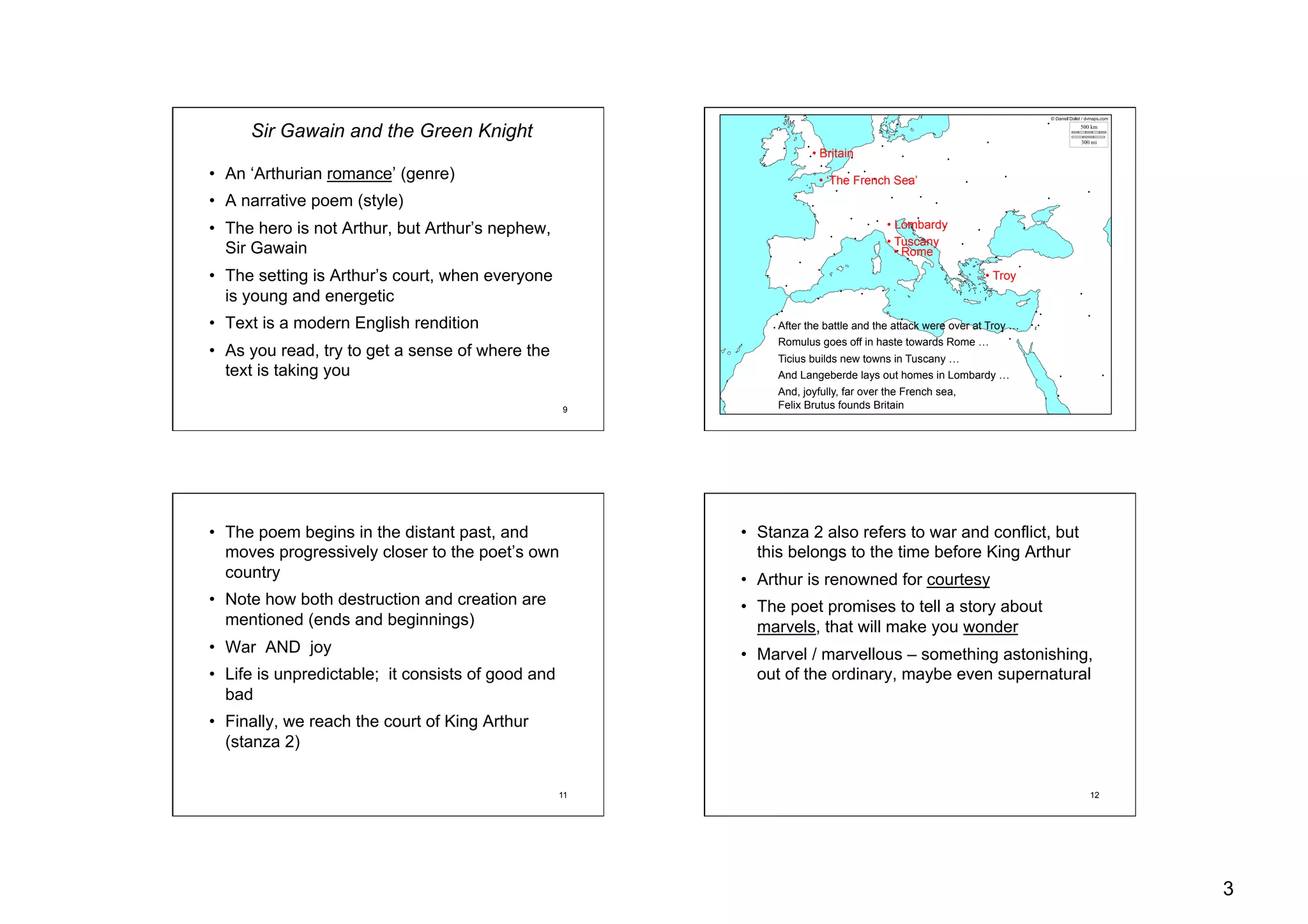 3
9
Sir Gawain and the Green Knight
•  An ‘Arthurian romance’ (genre)
•  A narrative poem (style)
•  The hero is not Arthur, but Arthur’s nephew,
Sir Gawain
•  The setting is Arthur’s court, when everyone
is young and energetic
•  Text is a modern English rendition
•  As you read, try to get a sense of where the
text is taking you
10
• Troy
• Tuscany
• Lombardy
• Rome
• Britain
• ‘The French Sea’
After the battle and the attack were over at Troy …
Romulus goes off in haste towards Rome …
Ticius builds new towns in Tuscany …
And Langeberde lays out homes in Lombardy …
And, joyfully, far over the French sea,
Felix Brutus founds Britain
11
•  The poem begins in the distant past, and
moves progressively closer to the poet’s own
country
•  Note how both destruction and creation are
mentioned (ends and beginnings)
•  War AND joy
•  Life is unpredictable; it consists of good and
bad
•  Finally, we reach the court of King Arthur
(stanza 2)
12
•  Stanza 2 also refers to war and conflict, but
this belongs to the time before King Arthur
•  Arthur is renowned for courtesy
•  The poet promises to tell a story about
marvels, that will make you wonder
•  Marvel / marvellous – something astonishing,
out of the ordinary, maybe even supernatural
 