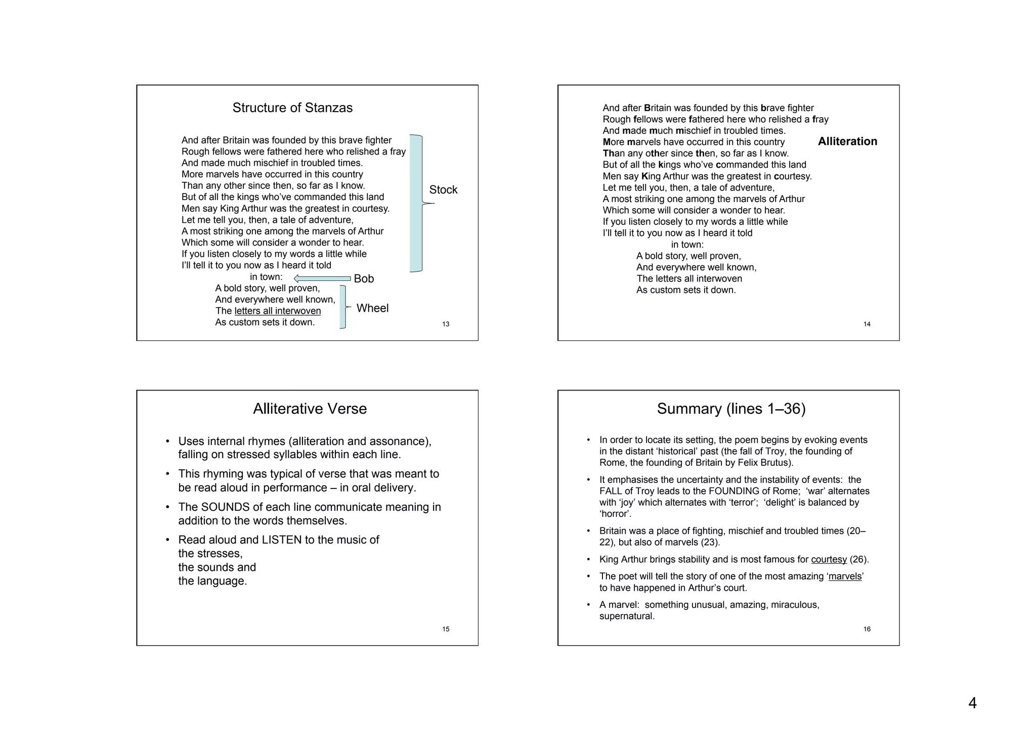 4
13
And after Britain was founded by this brave fighter
Rough fellows were fathered here who relished a fray
And made much mischief in troubled times.
More marvels have occurred in this country
Than any other since then, so far as I know.
But of all the kings who’ve commanded this land
Men say King Arthur was the greatest in courtesy.
Let me tell you, then, a tale of adventure,
A most striking one among the marvels of Arthur
Which some will consider a wonder to hear.
If you listen closely to my words a little while
I’ll tell it to you now as I heard it told
in town:
A bold story, well proven,
And everywhere well known,
The letters all interwoven
As custom sets it down.
Stock
Bob
Wheel
Structure of Stanzas
14
And after Britain was founded by this brave fighter
Rough fellows were fathered here who relished a fray
And made much mischief in troubled times.
More marvels have occurred in this country
Than any other since then, so far as I know.
But of all the kings who’ve commanded this land
Men say King Arthur was the greatest in courtesy.
Let me tell you, then, a tale of adventure,
A most striking one among the marvels of Arthur
Which some will consider a wonder to hear.
If you listen closely to my words a little while
I’ll tell it to you now as I heard it told
in town:
A bold story, well proven,
And everywhere well known,
The letters all interwoven
As custom sets it down.
Alliteration
15
Alliterative Verse
•  Uses internal rhymes (alliteration and assonance),
falling on stressed syllables within each line.
•  This rhyming was typical of verse that was meant to
be read aloud in performance – in oral delivery.
•  The SOUNDS of each line communicate meaning in
addition to the words themselves.
•  Read aloud and LISTEN to the music of
the stresses,
the sounds and
the language.
16
Summary (lines 1–36)
•  In order to locate its setting, the poem begins by evoking events
in the distant ‘historical’ past (the fall of Troy, the founding of
Rome, the founding of Britain by Felix Brutus).
•  It emphasises the uncertainty and the instability of events: the
FALL of Troy leads to the FOUNDING of Rome; ‘war’ alternates
with ‘joy’ which alternates with ‘terror’; ‘delight’ is balanced by
‘horror’.
•  Britain was a place of fighting, mischief and troubled times (20–
22), but also of marvels (23).
•  King Arthur brings stability and is most famous for courtesy (26).
•  The poet will tell the story of one of the most amazing ‘marvels’
to have happened in Arthur’s court.
•  A marvel: something unusual, amazing, miraculous,
supernatural.
 
