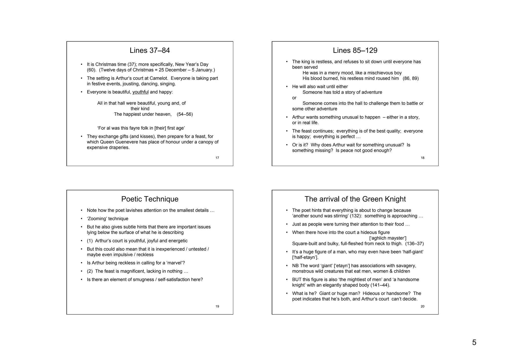 5
17
Lines 37–84
•  It is Christmas time (37); more specifically, New Year’s Day
(60). (Twelve days of Christmas = 25 December – 5 January.)
•  The setting is Arthur’s court at Camelot. Everyone is taking part
in festive events, jousting, dancing, singing.
•  Everyone is beautiful, youthful and happy:
All in that hall were beautiful, young and, of
their kind
The happiest under heaven, (54–56)
‘For al was this fayre folk in [their] first age’
•  They exchange gifts (and kisses), then prepare for a feast, for
which Queen Guenevere has place of honour under a canopy of
expensive draperies.
18
Lines 85–129
•  The king is restless, and refuses to sit down until everyone has
been served
He was in a merry mood, like a mischievous boy
His blood burned, his restless mind roused him (86, 89)
•  He will also wait until either
Someone has told a story of adventure
or
Someone comes into the hall to challenge them to battle or
some other adventure
•  Arthur wants something unusual to happen – either in a story,
or in real life.
•  The feast continues; everything is of the best quality; everyone
is happy; everything is perfect …
•  Or is it? Why does Arthur wait for something unusual? Is
something missing? Is peace not good enough?
19
Poetic Technique
•  Note how the poet lavishes attention on the smallest details …
•  ‘Zooming’ technique
•  But he also gives subtle hints that there are important issues
lying below the surface of what he is describing
•  (1) Arthur’s court is youthful, joyful and energetic
•  But this could also mean that it is inexperienced / untested /
maybe even impulsive / reckless
•  Is Arthur being reckless in calling for a ‘marvel’?
•  (2) The feast is magnificent, lacking in nothing …
•  Is there an element of smugness / self-satisfaction here?
20
The arrival of the Green Knight
•  The poet hints that everything is about to change because
‘another sound was stirring’ (132): something is approaching …
•  Just as people were turning their attention to their food …
•  When there hove into the court a hideous figure
[‘aghlich mayster’]
Square-built and bulky, full-fleshed from neck to thigh. (136–37)
•  It’s a huge figure of a man, who may even have been ‘half-giant’
[‘half-etayn’].
•  NB The word ‘giant’ [‘etayn’] has associations with savagery,
monstrous wild creatures that eat men, women & children
•  BUT this figure is also ‘the mightiest of men’ and ‘a handsome
knight’ with an elegantly shaped body (141–44).
•  What is he? Giant or huge man? Hideous or handsome? The
poet indicates that he’s both, and Arthur’s court can’t decide.
 