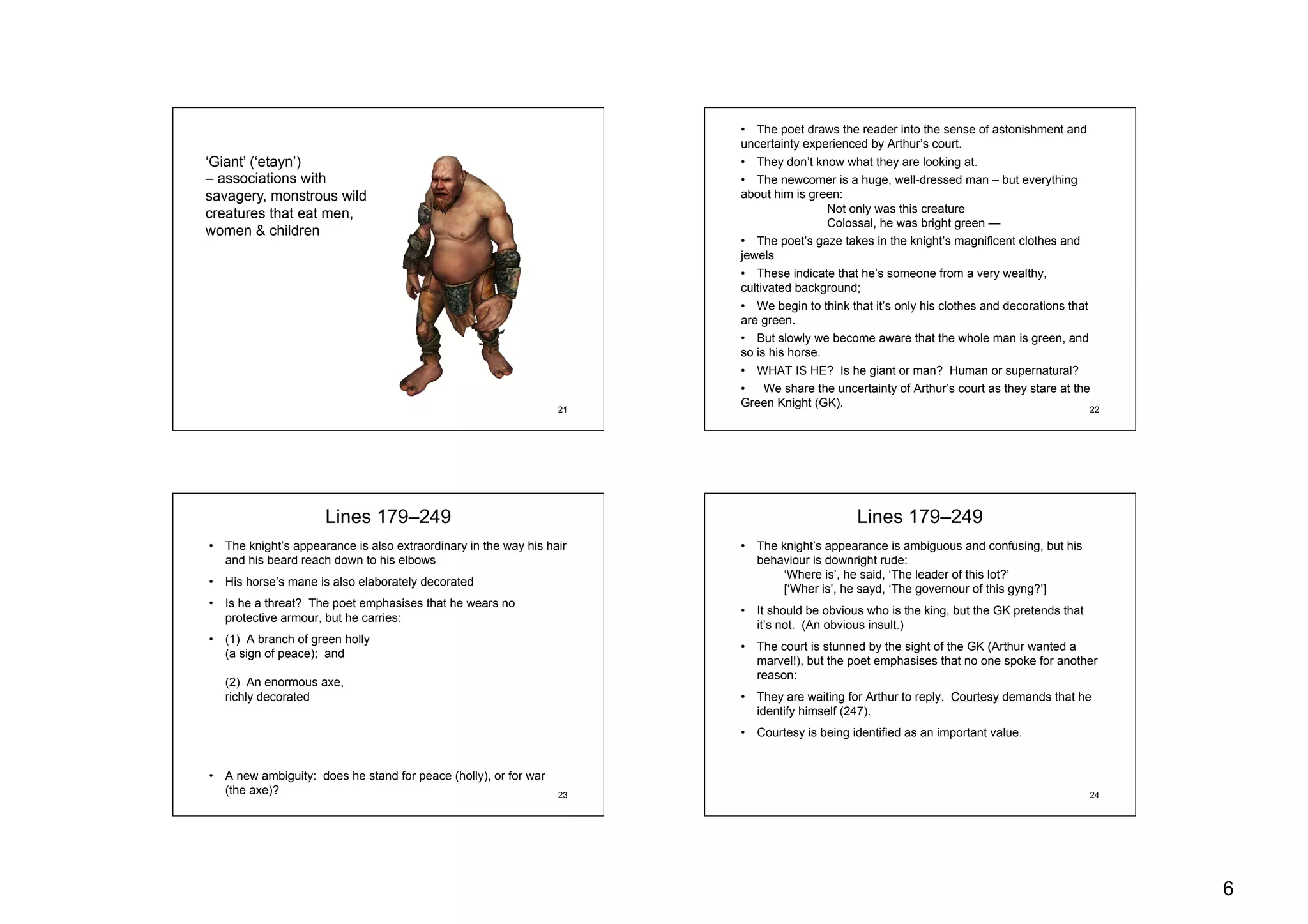 6
21
‘Giant’ (‘etayn’)
– associations with
savagery, monstrous wild
creatures that eat men,
women & children
22
•  The poet draws the reader into the sense of astonishment and
uncertainty experienced by Arthur’s court.
•  They don’t know what they are looking at.
•  The newcomer is a huge, well-dressed man – but everything
about him is green:
Not only was this creature
Colossal, he was bright green —
•  The poet’s gaze takes in the knight’s magnificent clothes and
jewels
•  These indicate that he’s someone from a very wealthy,
cultivated background;
•  We begin to think that it’s only his clothes and decorations that
are green.
•  But slowly we become aware that the whole man is green, and
so is his horse.
•  WHAT IS HE? Is he giant or man? Human or supernatural?
•  We share the uncertainty of Arthur’s court as they stare at the
Green Knight (GK).
23
Lines 179–249
•  The knight’s appearance is also extraordinary in the way his hair
and his beard reach down to his elbows
•  His horse’s mane is also elaborately decorated
•  Is he a threat? The poet emphasises that he wears no
protective armour, but he carries:
•  (1) A branch of green holly
(a sign of peace); and
(2) An enormous axe,
richly decorated
•  A new ambiguity: does he stand for peace (holly), or for war
(the axe)? 24
Lines 179–249
•  The knight’s appearance is ambiguous and confusing, but his
behaviour is downright rude:
‘Where is’, he said, ‘The leader of this lot?’
[‘Wher is’, he sayd, ‘The governour of this gyng?’]
•  It should be obvious who is the king, but the GK pretends that
it’s not. (An obvious insult.)
•  The court is stunned by the sight of the GK (Arthur wanted a
marvel!), but the poet emphasises that no one spoke for another
reason:
•  They are waiting for Arthur to reply. Courtesy demands that he
identify himself (247).
•  Courtesy is being identified as an important value.
 