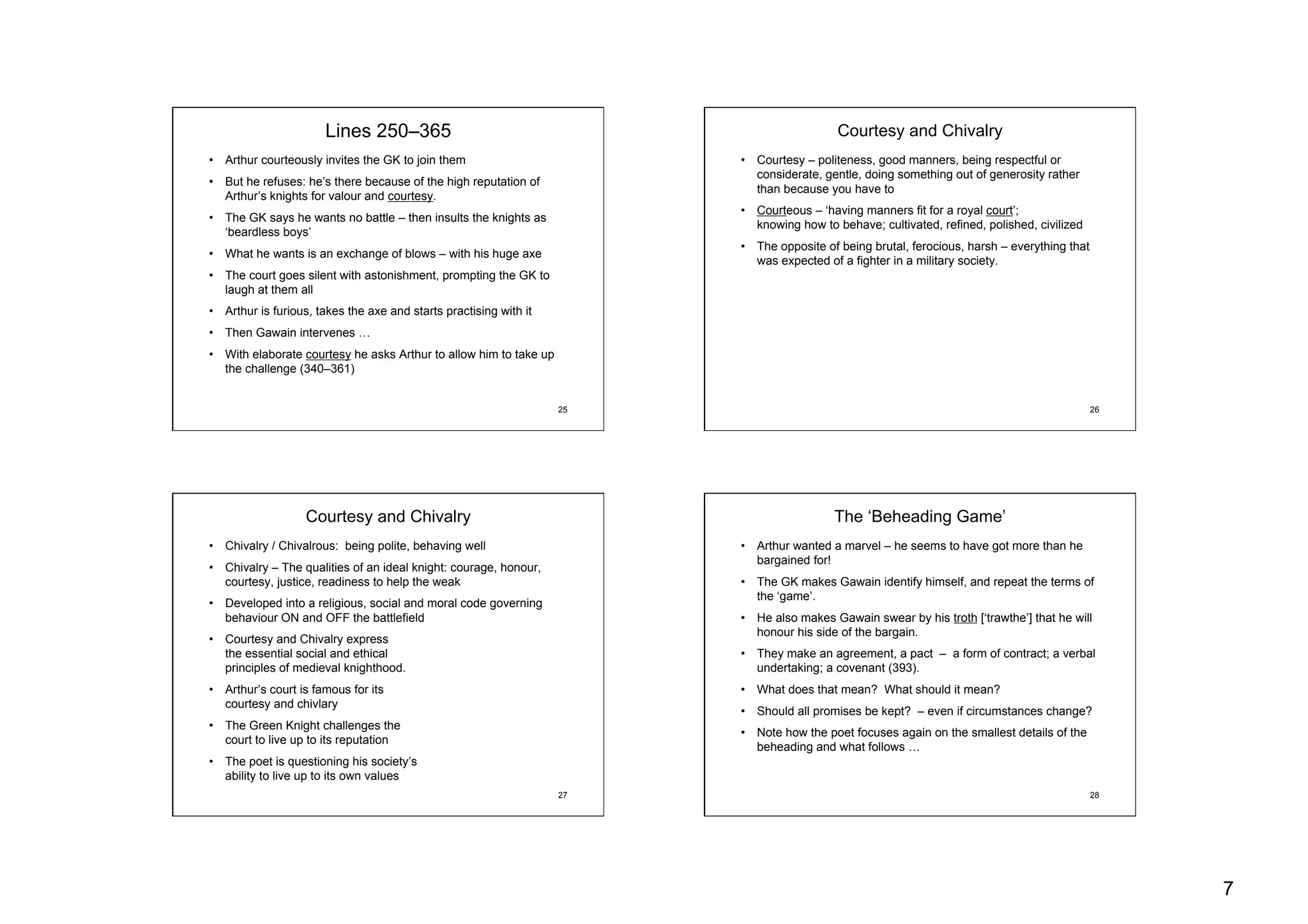 7
25
Lines 250–365
•  Arthur courteously invites the GK to join them
•  But he refuses: he’s there because of the high reputation of
Arthur’s knights for valour and courtesy.
•  The GK says he wants no battle – then insults the knights as
‘beardless boys’
•  What he wants is an exchange of blows – with his huge axe
•  The court goes silent with astonishment, prompting the GK to
laugh at them all
•  Arthur is furious, takes the axe and starts practising with it
•  Then Gawain intervenes …
•  With elaborate courtesy he asks Arthur to allow him to take up
the challenge (340–361)
26
Courtesy and Chivalry
•  Courtesy – politeness, good manners, being respectful or
considerate, gentle, doing something out of generosity rather
than because you have to
•  Courteous – ‘having manners fit for a royal court’;
knowing how to behave; cultivated, refined, polished, civilized
•  The opposite of being brutal, ferocious, harsh – everything that
was expected of a fighter in a military society.
27
Courtesy and Chivalry
•  Chivalry / Chivalrous: being polite, behaving well
•  Chivalry – The qualities of an ideal knight: courage, honour,
courtesy, justice, readiness to help the weak
•  Developed into a religious, social and moral code governing
behaviour ON and OFF the battlefield
•  Courtesy and Chivalry express
the essential social and ethical
principles of medieval knighthood.
•  Arthur’s court is famous for its
courtesy and chivlary
•  The Green Knight challenges the
court to live up to its reputation
•  The poet is questioning his society’s
ability to live up to its own values
28
The ‘Beheading Game’
•  Arthur wanted a marvel – he seems to have got more than he
bargained for!
•  The GK makes Gawain identify himself, and repeat the terms of
the ‘game’.
•  He also makes Gawain swear by his troth [‘trawthe’] that he will
honour his side of the bargain.
•  They make an agreement, a pact – a form of contract; a verbal
undertaking; a covenant (393).
•  What does that mean? What should it mean?
•  Should all promises be kept? – even if circumstances change?
•  Note how the poet focuses again on the smallest details of the
beheading and what follows …
 
