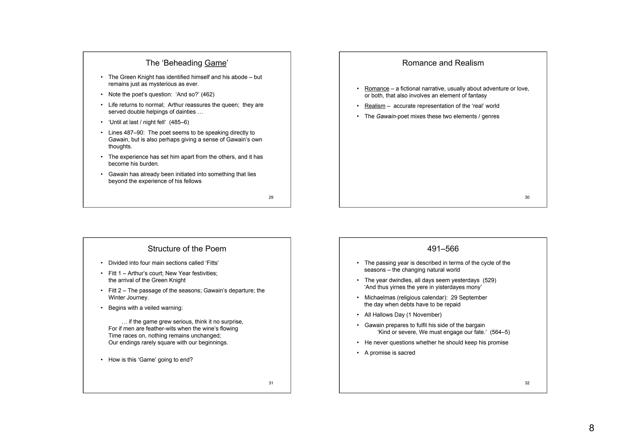 8
29
The ‘Beheading Game’
•  The Green Knight has identified himself and his abode – but
remains just as mysterious as ever.
•  Note the poet’s question: ‘And so?’ (462)
•  Life returns to normal; Arthur reassures the queen; they are
served double helpings of dainties …
•  ‘Until at last / night fell’ (485–6)
•  Lines 487–90: The poet seems to be speaking directly to
Gawain, but is also perhaps giving a sense of Gawain’s own
thoughts.
•  The experience has set him apart from the others, and it has
become his burden.
•  Gawain has already been initiated into something that lies
beyond the experience of his fellows
30
Romance and Realism
•  Romance – a fictional narrative, usually about adventure or love,
or both, that also involves an element of fantasy
•  Realism – accurate representation of the ‘real’ world
•  The Gawain-poet mixes these two elements / genres
31
Structure of the Poem
•  Divided into four main sections called ‘Fitts’
•  Fitt 1 – Arthur’s court; New Year festivities;
the arrival of the Green Knight
•  Fitt 2 – The passage of the seasons; Gawain’s departure; the
Winter Journey.
•  Begins with a veiled warning:
… if the game grew serious, think it no surprise,
For if men are feather-wits when the wine’s flowing
Time races on, nothing remains unchanged;
Our endings rarely square with our beginnings.
•  How is this ‘Game’ going to end?
32
491–566
•  The passing year is described in terms of the cycle of the
seasons – the changing natural world
•  The year dwindles, all days seem yesterdays (529)
‘And thus yirnes the yere in yisterdayes mony’
•  Michaelmas (religious calendar): 29 September
the day when debts have to be repaid
•  All Hallows Day (1 November)
•  Gawain prepares to fulfil his side of the bargain
‘Kind or severe, We must engage our fate.’ (564–5)
•  He never questions whether he should keep his promise
•  A promise is sacred
 