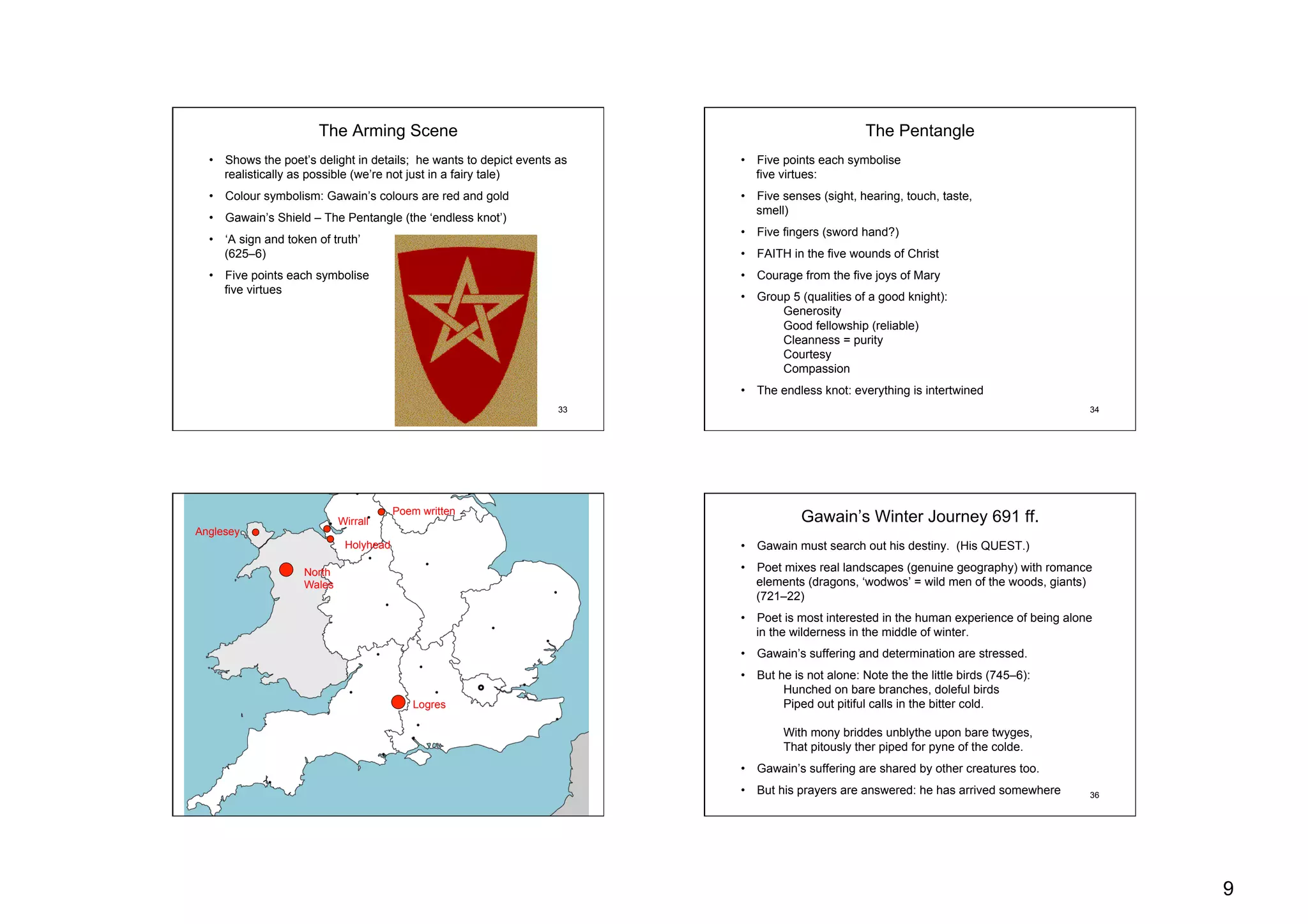 9
33
The Arming Scene
•  Shows the poet’s delight in details; he wants to depict events as
realistically as possible (we’re not just in a fairy tale)
•  Colour symbolism: Gawain’s colours are red and gold
•  Gawain’s Shield – The Pentangle (the ‘endless knot’)
•  ‘A sign and token of truth’
(625–6)
•  Five points each symbolise
five virtues
34
The Pentangle
•  Five points each symbolise
five virtues:
•  Five senses (sight, hearing, touch, taste,
smell)
•  Five fingers (sword hand?)
•  FAITH in the five wounds of Christ
•  Courage from the five joys of Mary
•  Group 5 (qualities of a good knight):
Generosity
Good fellowship (reliable)
Cleanness = purity
Courtesy
Compassion
•  The endless knot: everything is intertwined
35
Logres
North
Wales
Anglesey
Holyhead
Wirrall
Poem written
36
Gawain’s Winter Journey 691 ff.
•  Gawain must search out his destiny. (His QUEST.)
•  Poet mixes real landscapes (genuine geography) with romance
elements (dragons, ‘wodwos’ = wild men of the woods, giants)
(721–22)
•  Poet is most interested in the human experience of being alone
in the wilderness in the middle of winter.
•  Gawain’s suffering and determination are stressed.
•  But he is not alone: Note the the little birds (745–6):
Hunched on bare branches, doleful birds
Piped out pitiful calls in the bitter cold.
With mony briddes unblythe upon bare twyges,
That pitously ther piped for pyne of the colde.
•  Gawain’s suffering are shared by other creatures too.
•  But his prayers are answered: he has arrived somewhere
 