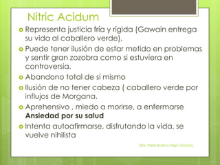 Nitric Acidum
 Representa justicia fría y rígida (Gawain entrega
su vida al caballero verde),
 Puede tener ilusión de estar metido en problemas
y sentir gran zozobra como si estuviera en
controversia.
 Abandono total de sí mismo
 Ilusión de no tener cabeza ( caballero verde por
influjos de Morgana.
 Aprehensivo , miedo a morirse, a enfermarse
Ansiedad por su salud
 Intenta autoafirmarse, disfrutando la vida, se
vuelve nihilista
Dra. Perla Karina Trejo Graciós.
 