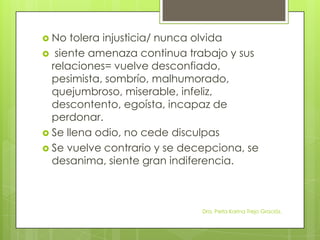  No tolera injusticia/ nunca olvida
 siente amenaza continua trabajo y sus
relaciones= vuelve desconfiado,
pesimista, sombrío, malhumorado,
quejumbroso, miserable, infeliz,
descontento, egoísta, incapaz de
perdonar.
 Se llena odio, no cede disculpas
 Se vuelve contrario y se decepciona, se
desanima, siente gran indiferencia.
Dra. Perla Karina Trejo Graciós.
 