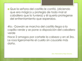 Que la señora del castillo le confió, (diciendo
que era mágico y protegía de todo mal al
caballero que lo tuviera) y él quería protegerse
del enfrentamiento que esperaba.
4to.- Gawain se marcha del castillo llega a la
capilla verde y se pone a disposición del caballero
verde
Hace 2 amagos por cortarle la cabeza y en el 3ro.
Le rosa ligeramente el cuello sin causarle más
daño.
Dra. Perla Karina Trejo Graciós.
 