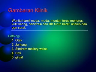Gambaran Klinik 
Wanita hamil muda, muda, muntah terus menerus, 
kulit kering, dehidrasi dan BB turun berat: ikterus dan 
ggn saraf. 
Patologi ; 
1. Otak 
2. Jantung 
3. Sindrom mallory weiss 
4. Hati 
5. ginjal 
 