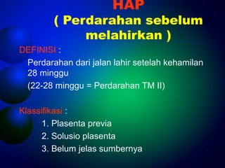 HAP 
( Perdarahan sebelum 
melahirkan ) 
DEFINISI : 
Perdarahan dari jalan lahir setelah kehamilan 
28 minggu 
(22-28 minggu = Perdarahan TM II) 
Klassifikasi : 
1. Plasenta previa 
2. Solusio plasenta 
3. Belum jelas sumbernya 
 