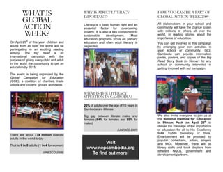 WHAT IS                           WHY IS ADULT LITERACY
                                           IMPORTANT?
                                                                                       HOW YOU CAN BE A PART OF
                                                                                       GLOBAL ACTION WEEK 2009
         GLOBAL
         ACTION                            Literacy is a basic human right and an      All stakeholders in your school and
                                           essential factor       for overcoming       community will have the chance to join

         WEEK?                             poverty. It is also a key component to
                                           sustainable       development.    Most
                                                                                       with millions of others all over the
                                                                                       world, in reading stories about the
                                                                                       importance of education.
                                           education programs focus on primary
On April 25th of this year, children and   education and often adult literacy is       You can get involved in this campaign
adults from all over the world will be     neglected.                                  by arranging your own activities in
participating in an exciting reading                                                   your school or community. GCE
activity. The Big Read is an                                                           Cambodia can provide information
international campaign with the                                                        packs, posters, and copies of the Big
purpose of giving every child and adult                                                Read Story Book (in Khmer) for any
in the world the opportunity to get an                                                 school or community interested in
education by 2015.                                                                     getting involved with our campaign.
The event is being organized by the
Global Campaign for Education
(GCE), a coalition of charities, trade
unions and citizens’ groups worldwide.

                                           WHAT IS THE LITERACY
                                           SITUATION IN CAMBODIA?

                                           26% of adults over the age of 15 years in
                                           Cambodia are illiterate

                                           Big gap between literate males and          We also invite everyone to join us at
                                           females (64% for females and 85% for        the National Institute for Education
                                           males)                                      in Phnom Penh on April 25th to
                                                                                       deliver the message of the importance
                                                                    (UNESCO 2007)      of education for all to His Excellency
                                                                                       MAK VANN Secretary of State.
There are about 774 million illiterate
                                                                                       Entertainment will be provided by
adults in the world today
                                                                                       popular comedians, actors, singers
                                                      Visit                            and MCs. Moreover, there will be
That is 1 in 5 adults (1 in 4 for women)
                                             www.nepcambodia.org                       library stalls and book displays from
                                                                                       different NGOs, government and
                        (UNESCO 2008)          To find out more!                       development partners.
 