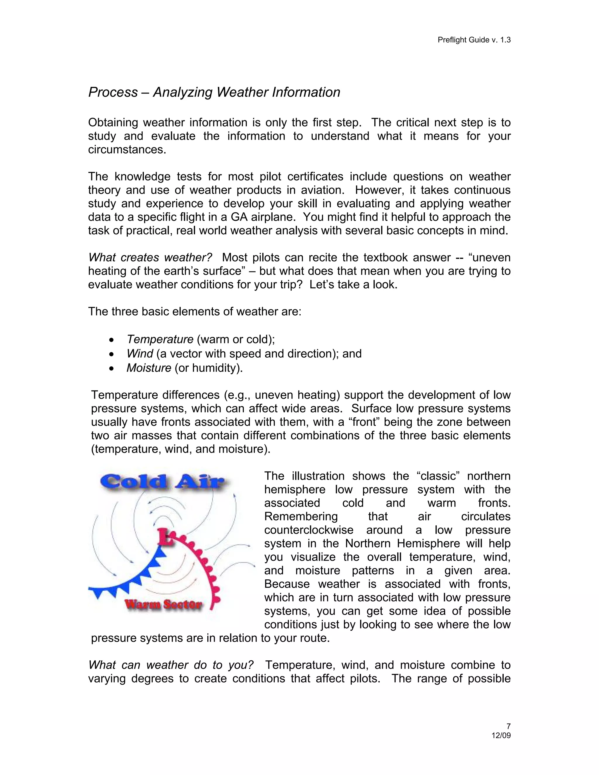 Preflight Guide v. 1.3

Process – Analyzing Weather Information
Obtaining weather information is only the first step. The critical next step is to
study and evaluate the information to understand what it means for your
circumstances.
The knowledge tests for most pilot certificates include questions on weather
theory and use of weather products in aviation. However, it takes continuous
study and experience to develop your skill in evaluating and applying weather
data to a specific flight in a GA airplane. You might find it helpful to approach the
task of practical, real world weather analysis with several basic concepts in mind.
What creates weather? Most pilots can recite the textbook answer -- “uneven
heating of the earth’s surface” – but what does that mean when you are trying to
evaluate weather conditions for your trip? Let’s take a look.
The three basic elements of weather are:
•
•
•

Temperature (warm or cold);
Wind (a vector with speed and direction); and
Moisture (or humidity).

Temperature differences (e.g., uneven heating) support the development of low
pressure systems, which can affect wide areas. Surface low pressure systems
usually have fronts associated with them, with a “front” being the zone between
two air masses that contain different combinations of the three basic elements
(temperature, wind, and moisture).
The illustration shows the “classic” northern
hemisphere low pressure system with the
associated
cold
and
warm
fronts.
Remembering
that
air
circulates
counterclockwise around a low pressure
system in the Northern Hemisphere will help
you visualize the overall temperature, wind,
and moisture patterns in a given area.
Because weather is associated with fronts,
which are in turn associated with low pressure
systems, you can get some idea of possible
conditions just by looking to see where the low
pressure systems are in relation to your route.
What can weather do to you? Temperature, wind, and moisture combine to
varying degrees to create conditions that affect pilots. The range of possible

7
12/09

 