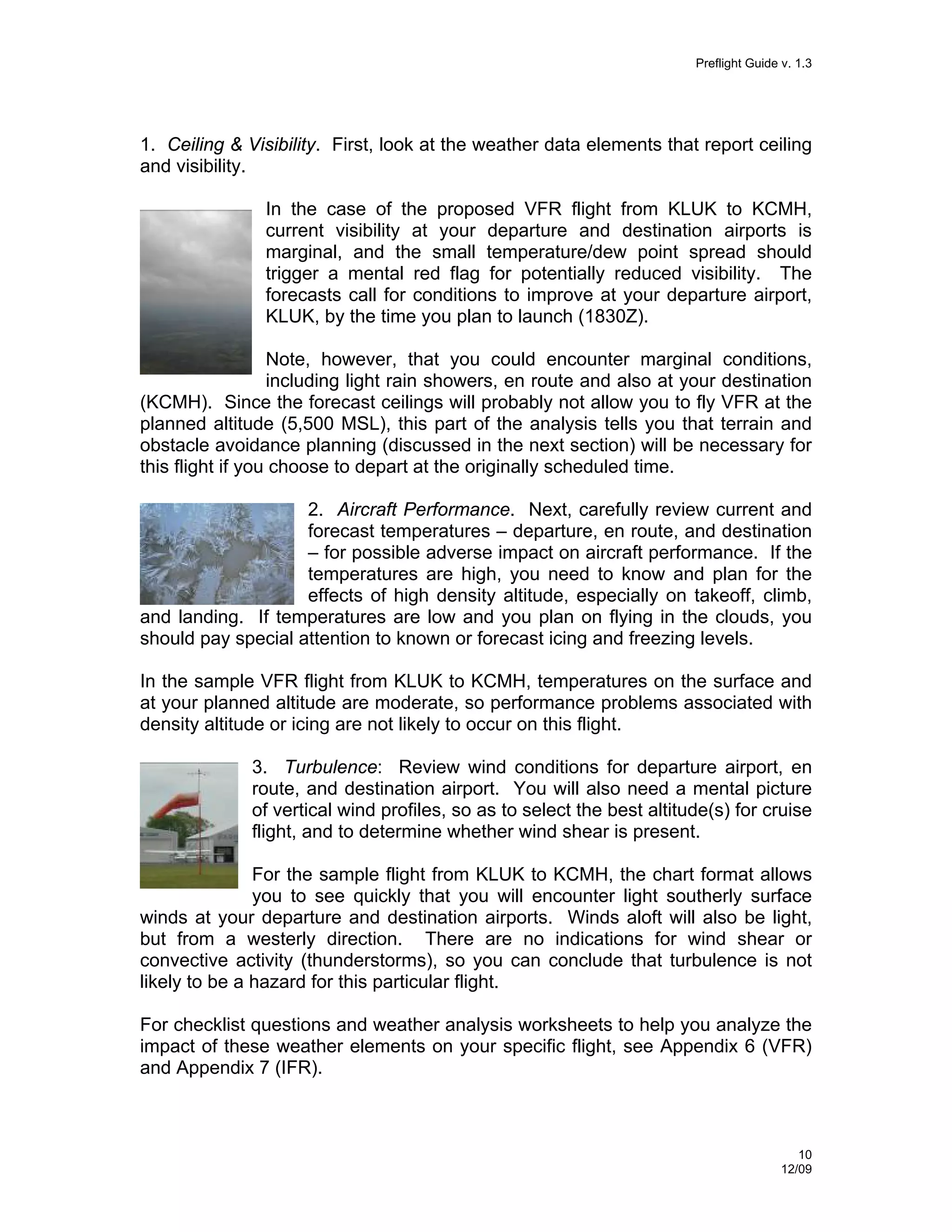 Preflight Guide v. 1.3

1. Ceiling & Visibility. First, look at the weather data elements that report ceiling
and visibility.
In the case of the proposed VFR flight from KLUK to KCMH,
current visibility at your departure and destination airports is
marginal, and the small temperature/dew point spread should
trigger a mental red flag for potentially reduced visibility. The
forecasts call for conditions to improve at your departure airport,
KLUK, by the time you plan to launch (1830Z).
Note, however, that you could encounter marginal conditions,
including light rain showers, en route and also at your destination
(KCMH). Since the forecast ceilings will probably not allow you to fly VFR at the
planned altitude (5,500 MSL), this part of the analysis tells you that terrain and
obstacle avoidance planning (discussed in the next section) will be necessary for
this flight if you choose to depart at the originally scheduled time.
2. Aircraft Performance. Next, carefully review current and
forecast temperatures – departure, en route, and destination
– for possible adverse impact on aircraft performance. If the
temperatures are high, you need to know and plan for the
effects of high density altitude, especially on takeoff, climb,
and landing. If temperatures are low and you plan on flying in the clouds, you
should pay special attention to known or forecast icing and freezing levels.
In the sample VFR flight from KLUK to KCMH, temperatures on the surface and
at your planned altitude are moderate, so performance problems associated with
density altitude or icing are not likely to occur on this flight.
3. Turbulence: Review wind conditions for departure airport, en
route, and destination airport. You will also need a mental picture
of vertical wind profiles, so as to select the best altitude(s) for cruise
flight, and to determine whether wind shear is present.
For the sample flight from KLUK to KCMH, the chart format allows
you to see quickly that you will encounter light southerly surface
winds at your departure and destination airports. Winds aloft will also be light,
but from a westerly direction. There are no indications for wind shear or
convective activity (thunderstorms), so you can conclude that turbulence is not
likely to be a hazard for this particular flight.
For checklist questions and weather analysis worksheets to help you analyze the
impact of these weather elements on your specific flight, see Appendix 6 (VFR)
and Appendix 7 (IFR).

10
12/09

 