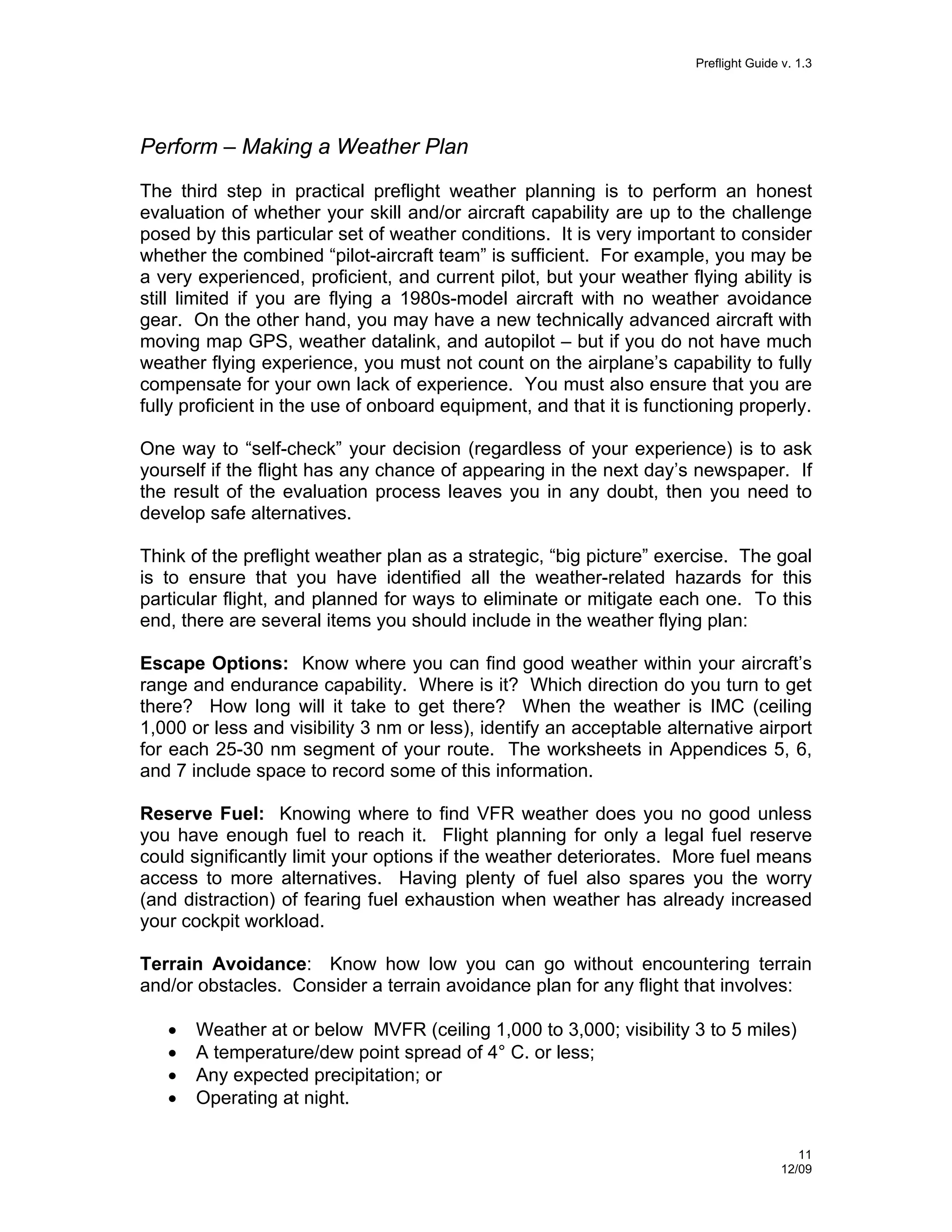 Preflight Guide v. 1.3

Perform – Making a Weather Plan
The third step in practical preflight weather planning is to perform an honest
evaluation of whether your skill and/or aircraft capability are up to the challenge
posed by this particular set of weather conditions. It is very important to consider
whether the combined “pilot-aircraft team” is sufficient. For example, you may be
a very experienced, proficient, and current pilot, but your weather flying ability is
still limited if you are flying a 1980s-model aircraft with no weather avoidance
gear. On the other hand, you may have a new technically advanced aircraft with
moving map GPS, weather datalink, and autopilot – but if you do not have much
weather flying experience, you must not count on the airplane’s capability to fully
compensate for your own lack of experience. You must also ensure that you are
fully proficient in the use of onboard equipment, and that it is functioning properly.
One way to “self-check” your decision (regardless of your experience) is to ask
yourself if the flight has any chance of appearing in the next day’s newspaper. If
the result of the evaluation process leaves you in any doubt, then you need to
develop safe alternatives.
Think of the preflight weather plan as a strategic, “big picture” exercise. The goal
is to ensure that you have identified all the weather-related hazards for this
particular flight, and planned for ways to eliminate or mitigate each one. To this
end, there are several items you should include in the weather flying plan:
Escape Options: Know where you can find good weather within your aircraft’s
range and endurance capability. Where is it? Which direction do you turn to get
there? How long will it take to get there? When the weather is IMC (ceiling
1,000 or less and visibility 3 nm or less), identify an acceptable alternative airport
for each 25-30 nm segment of your route. The worksheets in Appendices 5, 6,
and 7 include space to record some of this information.
Reserve Fuel: Knowing where to find VFR weather does you no good unless
you have enough fuel to reach it. Flight planning for only a legal fuel reserve
could significantly limit your options if the weather deteriorates. More fuel means
access to more alternatives. Having plenty of fuel also spares you the worry
(and distraction) of fearing fuel exhaustion when weather has already increased
your cockpit workload.
Terrain Avoidance: Know how low you can go without encountering terrain
and/or obstacles. Consider a terrain avoidance plan for any flight that involves:
•
•
•
•

Weather at or below MVFR (ceiling 1,000 to 3,000; visibility 3 to 5 miles)
A temperature/dew point spread of 4° C. or less;
Any expected precipitation; or
Operating at night.
11
12/09

 