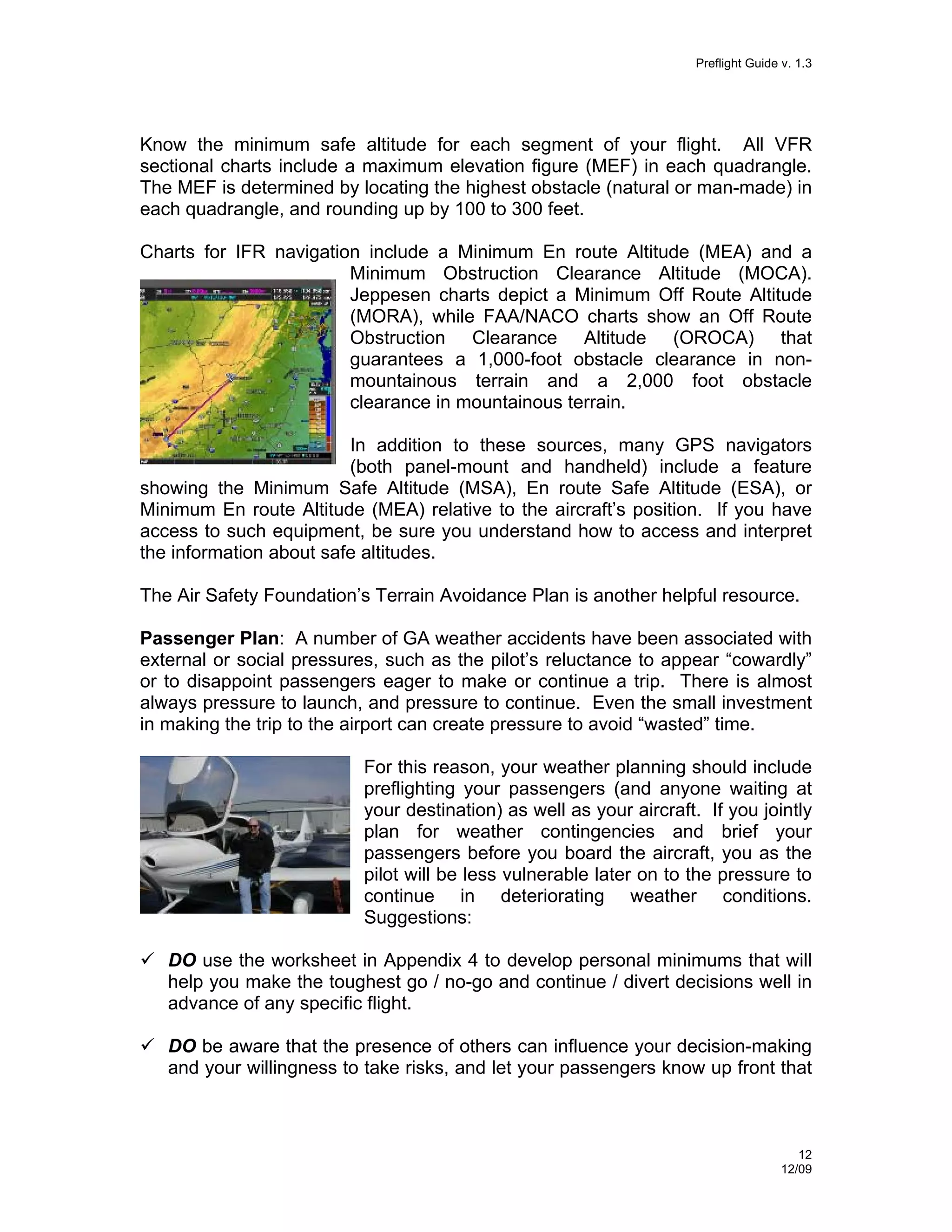 Preflight Guide v. 1.3

Know the minimum safe altitude for each segment of your flight. All VFR
sectional charts include a maximum elevation figure (MEF) in each quadrangle.
The MEF is determined by locating the highest obstacle (natural or man-made) in
each quadrangle, and rounding up by 100 to 300 feet.
Charts for IFR navigation include a Minimum En route Altitude (MEA) and a
Minimum Obstruction Clearance Altitude (MOCA).
Jeppesen charts depict a Minimum Off Route Altitude
(MORA), while FAA/NACO charts show an Off Route
Obstruction Clearance Altitude (OROCA) that
guarantees a 1,000-foot obstacle clearance in nonmountainous terrain and a 2,000 foot obstacle
clearance in mountainous terrain.
In addition to these sources, many GPS navigators
(both panel-mount and handheld) include a feature
showing the Minimum Safe Altitude (MSA), En route Safe Altitude (ESA), or
Minimum En route Altitude (MEA) relative to the aircraft’s position. If you have
access to such equipment, be sure you understand how to access and interpret
the information about safe altitudes.
The Air Safety Foundation’s Terrain Avoidance Plan is another helpful resource.
Passenger Plan: A number of GA weather accidents have been associated with
external or social pressures, such as the pilot’s reluctance to appear “cowardly”
or to disappoint passengers eager to make or continue a trip. There is almost
always pressure to launch, and pressure to continue. Even the small investment
in making the trip to the airport can create pressure to avoid “wasted” time.
For this reason, your weather planning should include
preflighting your passengers (and anyone waiting at
your destination) as well as your aircraft. If you jointly
plan for weather contingencies and brief your
passengers before you board the aircraft, you as the
pilot will be less vulnerable later on to the pressure to
continue in deteriorating weather conditions.
Suggestions:
DO use the worksheet in Appendix 4 to develop personal minimums that will
help you make the toughest go / no-go and continue / divert decisions well in
advance of any specific flight.
DO be aware that the presence of others can influence your decision-making
and your willingness to take risks, and let your passengers know up front that

12
12/09

 