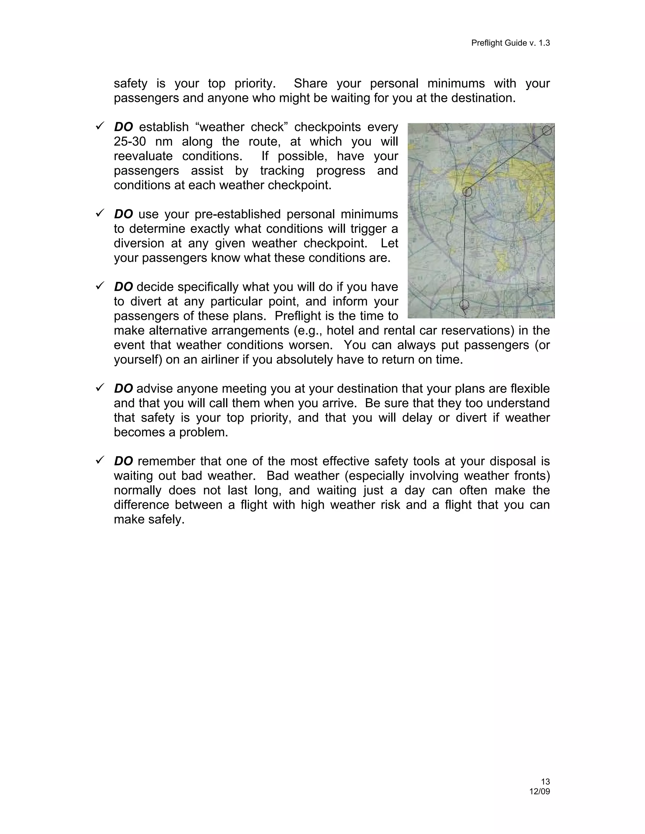 Preflight Guide v. 1.3

safety is your top priority. Share your personal minimums with your
passengers and anyone who might be waiting for you at the destination.
DO establish “weather check” checkpoints every
25-30 nm along the route, at which you will
reevaluate conditions. If possible, have your
passengers assist by tracking progress and
conditions at each weather checkpoint.
DO use your pre-established personal minimums
to determine exactly what conditions will trigger a
diversion at any given weather checkpoint. Let
your passengers know what these conditions are.
DO decide specifically what you will do if you have
to divert at any particular point, and inform your
passengers of these plans. Preflight is the time to
make alternative arrangements (e.g., hotel and rental car reservations) in the
event that weather conditions worsen. You can always put passengers (or
yourself) on an airliner if you absolutely have to return on time.
DO advise anyone meeting you at your destination that your plans are flexible
and that you will call them when you arrive. Be sure that they too understand
that safety is your top priority, and that you will delay or divert if weather
becomes a problem.
DO remember that one of the most effective safety tools at your disposal is
waiting out bad weather. Bad weather (especially involving weather fronts)
normally does not last long, and waiting just a day can often make the
difference between a flight with high weather risk and a flight that you can
make safely.

13
12/09

 