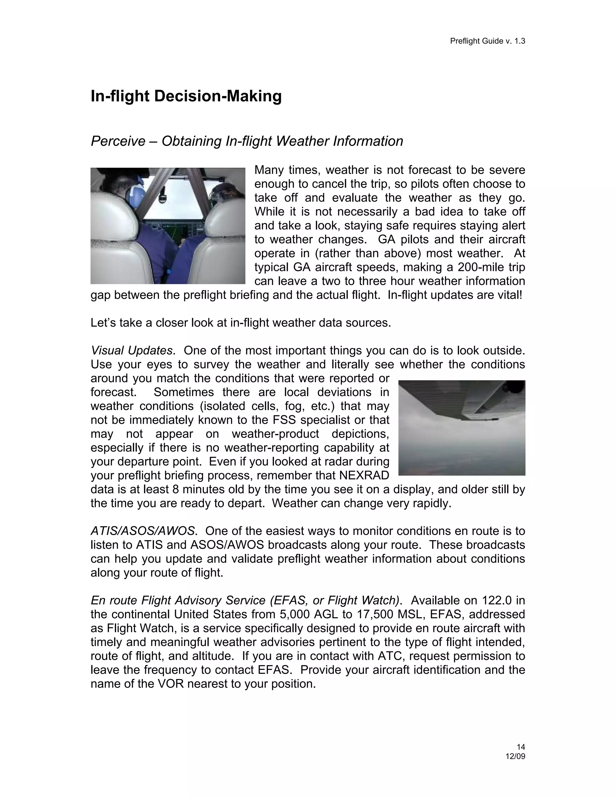 Preflight Guide v. 1.3

In-flight Decision-Making
Perceive – Obtaining In-flight Weather Information
Many times, weather is not forecast to be severe
enough to cancel the trip, so pilots often choose to
take off and evaluate the weather as they go.
While it is not necessarily a bad idea to take off
and take a look, staying safe requires staying alert
to weather changes. GA pilots and their aircraft
operate in (rather than above) most weather. At
typical GA aircraft speeds, making a 200-mile trip
can leave a two to three hour weather information
gap between the preflight briefing and the actual flight. In-flight updates are vital!
Let’s take a closer look at in-flight weather data sources.
Visual Updates. One of the most important things you can do is to look outside.
Use your eyes to survey the weather and literally see whether the conditions
around you match the conditions that were reported or
forecast. Sometimes there are local deviations in
weather conditions (isolated cells, fog, etc.) that may
not be immediately known to the FSS specialist or that
may not appear on weather-product depictions,
especially if there is no weather-reporting capability at
your departure point. Even if you looked at radar during
your preflight briefing process, remember that NEXRAD
data is at least 8 minutes old by the time you see it on a display, and older still by
the time you are ready to depart. Weather can change very rapidly.
ATIS/ASOS/AWOS. One of the easiest ways to monitor conditions en route is to
listen to ATIS and ASOS/AWOS broadcasts along your route. These broadcasts
can help you update and validate preflight weather information about conditions
along your route of flight.
En route Flight Advisory Service (EFAS, or Flight Watch). Available on 122.0 in
the continental United States from 5,000 AGL to 17,500 MSL, EFAS, addressed
as Flight Watch, is a service specifically designed to provide en route aircraft with
timely and meaningful weather advisories pertinent to the type of flight intended,
route of flight, and altitude. If you are in contact with ATC, request permission to
leave the frequency to contact EFAS. Provide your aircraft identification and the
name of the VOR nearest to your position.

14
12/09

 