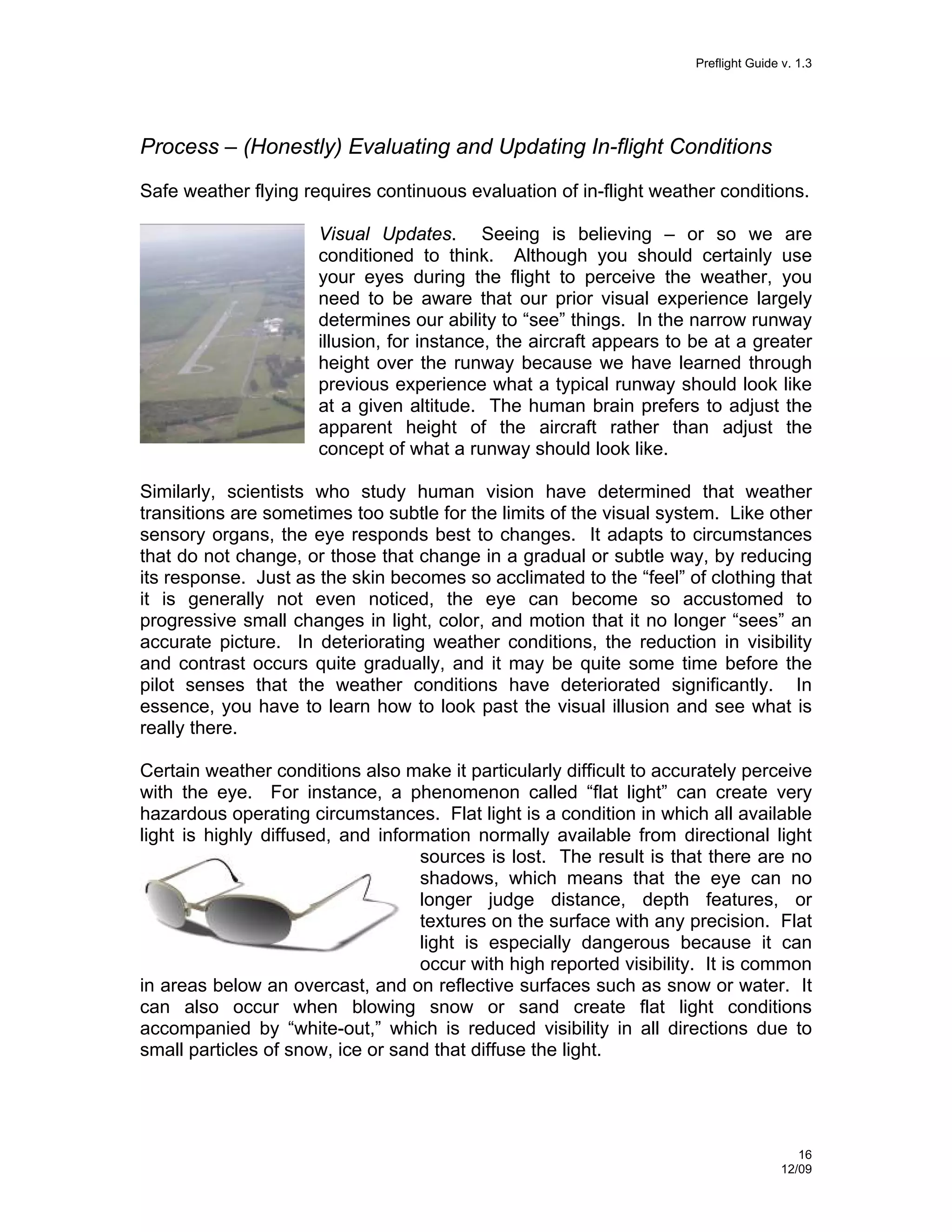 Preflight Guide v. 1.3

Process – (Honestly) Evaluating and Updating In-flight Conditions
Safe weather flying requires continuous evaluation of in-flight weather conditions.
Visual Updates. Seeing is believing – or so we are
conditioned to think. Although you should certainly use
your eyes during the flight to perceive the weather, you
need to be aware that our prior visual experience largely
determines our ability to “see” things. In the narrow runway
illusion, for instance, the aircraft appears to be at a greater
height over the runway because we have learned through
previous experience what a typical runway should look like
at a given altitude. The human brain prefers to adjust the
apparent height of the aircraft rather than adjust the
concept of what a runway should look like.
Similarly, scientists who study human vision have determined that weather
transitions are sometimes too subtle for the limits of the visual system. Like other
sensory organs, the eye responds best to changes. It adapts to circumstances
that do not change, or those that change in a gradual or subtle way, by reducing
its response. Just as the skin becomes so acclimated to the “feel” of clothing that
it is generally not even noticed, the eye can become so accustomed to
progressive small changes in light, color, and motion that it no longer “sees” an
accurate picture. In deteriorating weather conditions, the reduction in visibility
and contrast occurs quite gradually, and it may be quite some time before the
pilot senses that the weather conditions have deteriorated significantly. In
essence, you have to learn how to look past the visual illusion and see what is
really there.
Certain weather conditions also make it particularly difficult to accurately perceive
with the eye. For instance, a phenomenon called “flat light” can create very
hazardous operating circumstances. Flat light is a condition in which all available
light is highly diffused, and information normally available from directional light
sources is lost. The result is that there are no
shadows, which means that the eye can no
longer judge distance, depth features, or
textures on the surface with any precision. Flat
light is especially dangerous because it can
occur with high reported visibility. It is common
in areas below an overcast, and on reflective surfaces such as snow or water. It
can also occur when blowing snow or sand create flat light conditions
accompanied by “white-out,” which is reduced visibility in all directions due to
small particles of snow, ice or sand that diffuse the light.

16
12/09

 