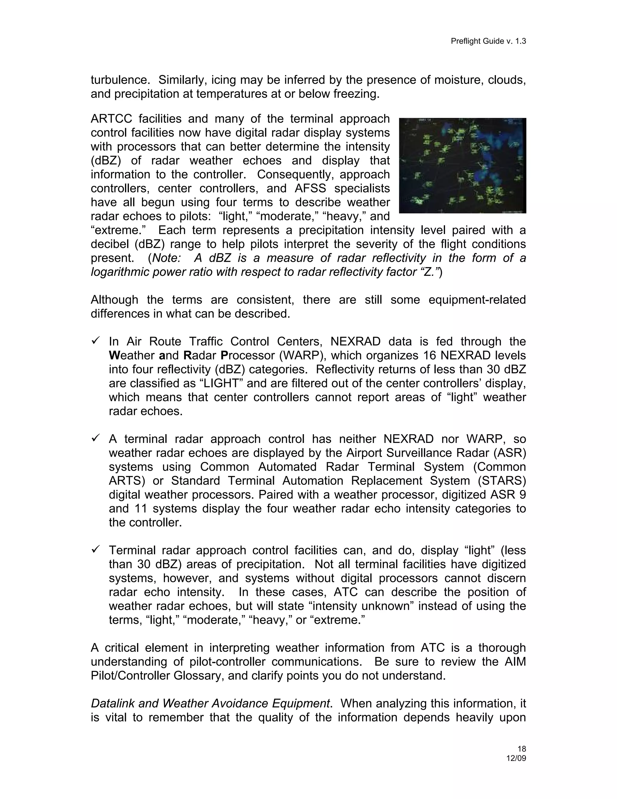 Preflight Guide v. 1.3

turbulence. Similarly, icing may be inferred by the presence of moisture, clouds,
and precipitation at temperatures at or below freezing.
ARTCC facilities and many of the terminal approach
control facilities now have digital radar display systems
with processors that can better determine the intensity
(dBZ) of radar weather echoes and display that
information to the controller. Consequently, approach
controllers, center controllers, and AFSS specialists
have all begun using four terms to describe weather
radar echoes to pilots: “light,” “moderate,” “heavy,” and
“extreme.” Each term represents a precipitation intensity level paired with a
decibel (dBZ) range to help pilots interpret the severity of the flight conditions
present. (Note: A dBZ is a measure of radar reflectivity in the form of a
logarithmic power ratio with respect to radar reflectivity factor “Z.”)
Although the terms are consistent, there are still some equipment-related
differences in what can be described.
In Air Route Traffic Control Centers, NEXRAD data is fed through the
Weather and Radar Processor (WARP), which organizes 16 NEXRAD levels
into four reflectivity (dBZ) categories. Reflectivity returns of less than 30 dBZ
are classified as “LIGHT” and are filtered out of the center controllers’ display,
which means that center controllers cannot report areas of “light” weather
radar echoes.
A terminal radar approach control has neither NEXRAD nor WARP, so
weather radar echoes are displayed by the Airport Surveillance Radar (ASR)
systems using Common Automated Radar Terminal System (Common
ARTS) or Standard Terminal Automation Replacement System (STARS)
digital weather processors. Paired with a weather processor, digitized ASR 9
and 11 systems display the four weather radar echo intensity categories to
the controller.
Terminal radar approach control facilities can, and do, display “light” (less
than 30 dBZ) areas of precipitation. Not all terminal facilities have digitized
systems, however, and systems without digital processors cannot discern
radar echo intensity. In these cases, ATC can describe the position of
weather radar echoes, but will state “intensity unknown” instead of using the
terms, “light,” “moderate,” “heavy,” or “extreme.”
A critical element in interpreting weather information from ATC is a thorough
understanding of pilot-controller communications. Be sure to review the AIM
Pilot/Controller Glossary, and clarify points you do not understand.
Datalink and Weather Avoidance Equipment. When analyzing this information, it
is vital to remember that the quality of the information depends heavily upon
18
12/09

 