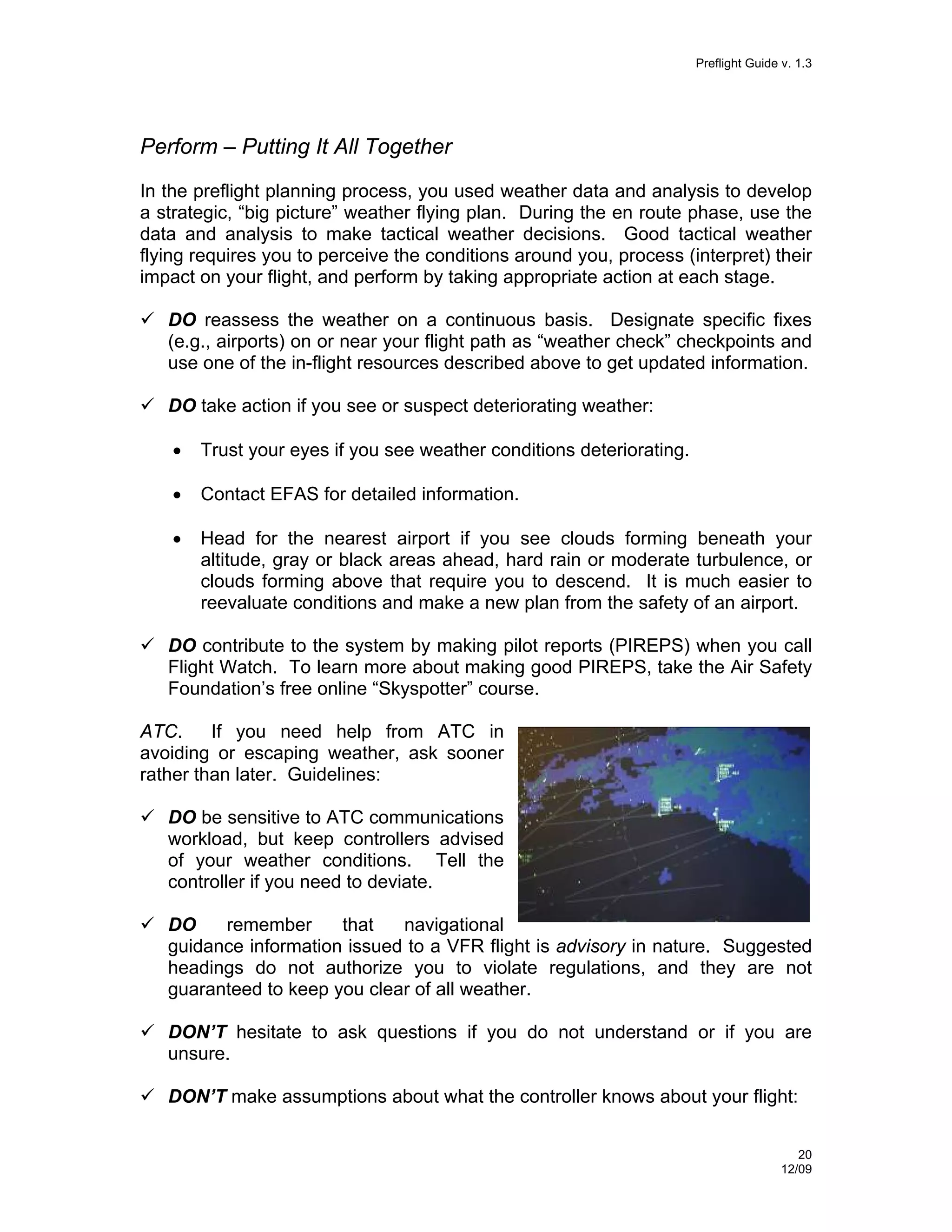Preflight Guide v. 1.3

Perform – Putting It All Together
In the preflight planning process, you used weather data and analysis to develop
a strategic, “big picture” weather flying plan. During the en route phase, use the
data and analysis to make tactical weather decisions. Good tactical weather
flying requires you to perceive the conditions around you, process (interpret) their
impact on your flight, and perform by taking appropriate action at each stage.
DO reassess the weather on a continuous basis. Designate specific fixes
(e.g., airports) on or near your flight path as “weather check” checkpoints and
use one of the in-flight resources described above to get updated information.
DO take action if you see or suspect deteriorating weather:
•

Trust your eyes if you see weather conditions deteriorating.

•

Contact EFAS for detailed information.

•

Head for the nearest airport if you see clouds forming beneath your
altitude, gray or black areas ahead, hard rain or moderate turbulence, or
clouds forming above that require you to descend. It is much easier to
reevaluate conditions and make a new plan from the safety of an airport.

DO contribute to the system by making pilot reports (PIREPS) when you call
Flight Watch. To learn more about making good PIREPS, take the Air Safety
Foundation’s free online “Skyspotter” course.
ATC.
If you need help from ATC in
avoiding or escaping weather, ask sooner
rather than later. Guidelines:
DO be sensitive to ATC communications
workload, but keep controllers advised
of your weather conditions. Tell the
controller if you need to deviate.
DO
remember
that
navigational
guidance information issued to a VFR flight is advisory in nature. Suggested
headings do not authorize you to violate regulations, and they are not
guaranteed to keep you clear of all weather.
DON’T hesitate to ask questions if you do not understand or if you are
unsure.
DON’T make assumptions about what the controller knows about your flight:
20
12/09

 