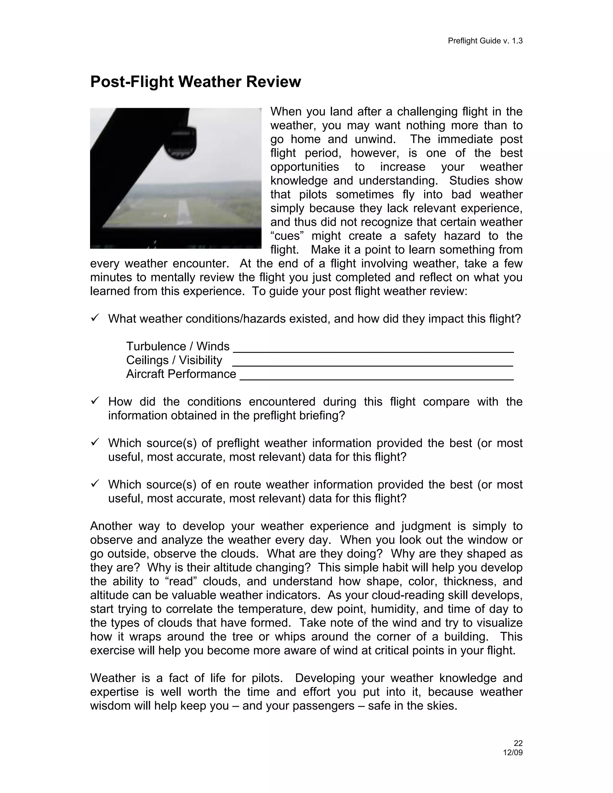 Preflight Guide v. 1.3

Post-Flight Weather Review
When you land after a challenging flight in the
weather, you may want nothing more than to
go home and unwind. The immediate post
flight period, however, is one of the best
opportunities to increase your weather
knowledge and understanding. Studies show
that pilots sometimes fly into bad weather
simply because they lack relevant experience,
and thus did not recognize that certain weather
“cues” might create a safety hazard to the
flight. Make it a point to learn something from
every weather encounter. At the end of a flight involving weather, take a few
minutes to mentally review the flight you just completed and reflect on what you
learned from this experience. To guide your post flight weather review:
What weather conditions/hazards existed, and how did they impact this flight?
Turbulence / Winds __________________________________________
Ceilings / Visibility __________________________________________
Aircraft Performance _________________________________________
How did the conditions encountered during this flight compare with the
information obtained in the preflight briefing?
Which source(s) of preflight weather information provided the best (or most
useful, most accurate, most relevant) data for this flight?
Which source(s) of en route weather information provided the best (or most
useful, most accurate, most relevant) data for this flight?
Another way to develop your weather experience and judgment is simply to
observe and analyze the weather every day. When you look out the window or
go outside, observe the clouds. What are they doing? Why are they shaped as
they are? Why is their altitude changing? This simple habit will help you develop
the ability to “read” clouds, and understand how shape, color, thickness, and
altitude can be valuable weather indicators. As your cloud-reading skill develops,
start trying to correlate the temperature, dew point, humidity, and time of day to
the types of clouds that have formed. Take note of the wind and try to visualize
how it wraps around the tree or whips around the corner of a building. This
exercise will help you become more aware of wind at critical points in your flight.
Weather is a fact of life for pilots. Developing your weather knowledge and
expertise is well worth the time and effort you put into it, because weather
wisdom will help keep you – and your passengers – safe in the skies.
22
12/09

 