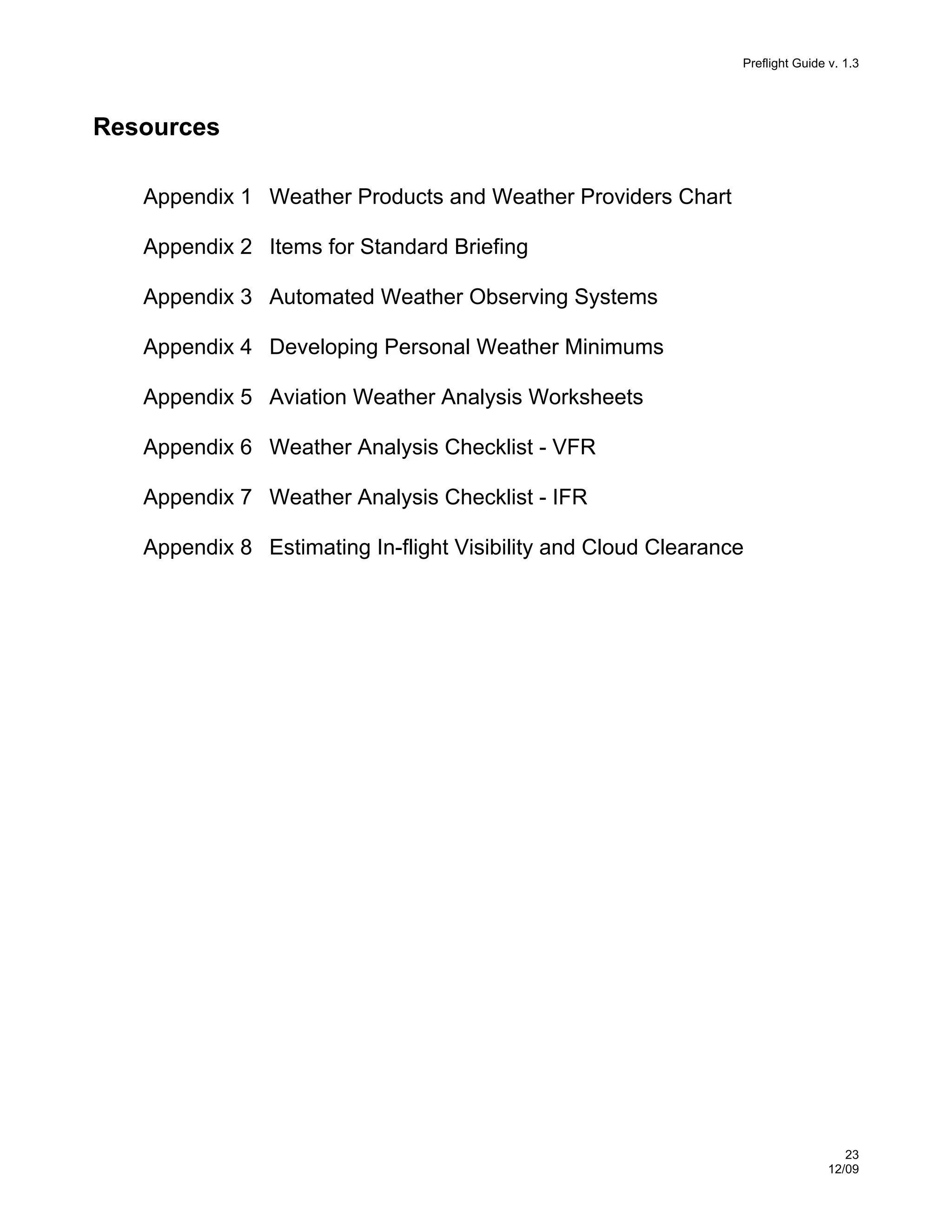 Preflight Guide v. 1.3

Resources
Appendix 1 Weather Products and Weather Providers Chart
Appendix 2 Items for Standard Briefing
Appendix 3 Automated Weather Observing Systems
Appendix 4 Developing Personal Weather Minimums
Appendix 5 Aviation Weather Analysis Worksheets
Appendix 6 Weather Analysis Checklist - VFR
Appendix 7 Weather Analysis Checklist - IFR
Appendix 8 Estimating In-flight Visibility and Cloud Clearance

23
12/09

 