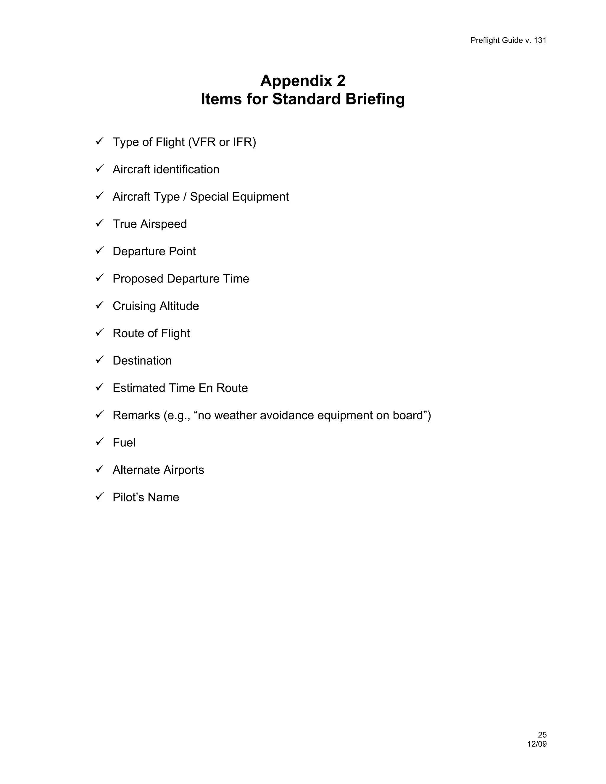 Preflight Guide v. 131

Appendix 2
Items for Standard Briefing
Type of Flight (VFR or IFR)
Aircraft identification
Aircraft Type / Special Equipment
True Airspeed
Departure Point
Proposed Departure Time
Cruising Altitude
Route of Flight
Destination
Estimated Time En Route
Remarks (e.g., “no weather avoidance equipment on board”)
Fuel
Alternate Airports
Pilot’s Name

25
12/09

 