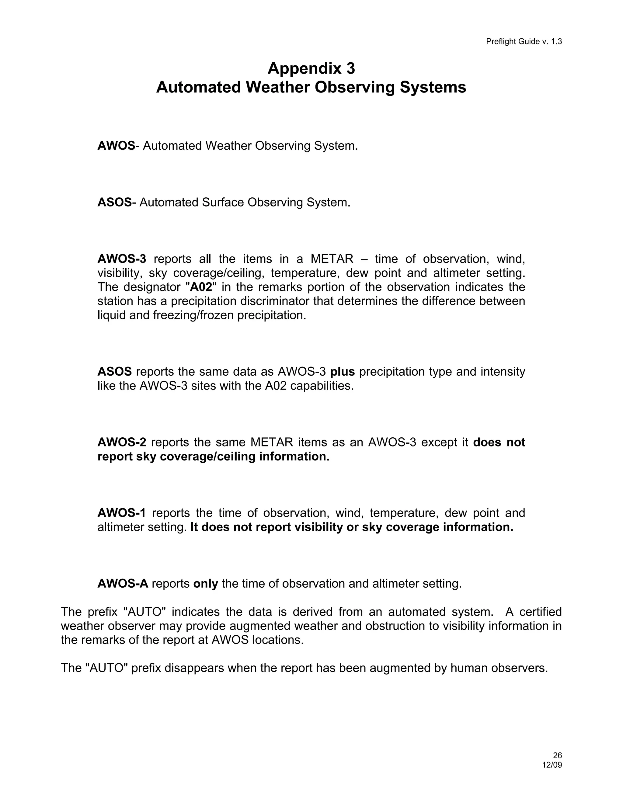 Preflight Guide v. 1.3

Appendix 3
Automated Weather Observing Systems

AWOS- Automated Weather Observing System.

ASOS- Automated Surface Observing System.

AWOS-3 reports all the items in a METAR – time of observation, wind,
visibility, sky coverage/ceiling, temperature, dew point and altimeter setting.
The designator "A02" in the remarks portion of the observation indicates the
station has a precipitation discriminator that determines the difference between
liquid and freezing/frozen precipitation.

ASOS reports the same data as AWOS-3 plus precipitation type and intensity
like the AWOS-3 sites with the A02 capabilities.

AWOS-2 reports the same METAR items as an AWOS-3 except it does not
report sky coverage/ceiling information.

AWOS-1 reports the time of observation, wind, temperature, dew point and
altimeter setting. It does not report visibility or sky coverage information.

AWOS-A reports only the time of observation and altimeter setting.
The prefix "AUTO" indicates the data is derived from an automated system. A certified
weather observer may provide augmented weather and obstruction to visibility information in
the remarks of the report at AWOS locations.
The "AUTO" prefix disappears when the report has been augmented by human observers.

26
12/09

 