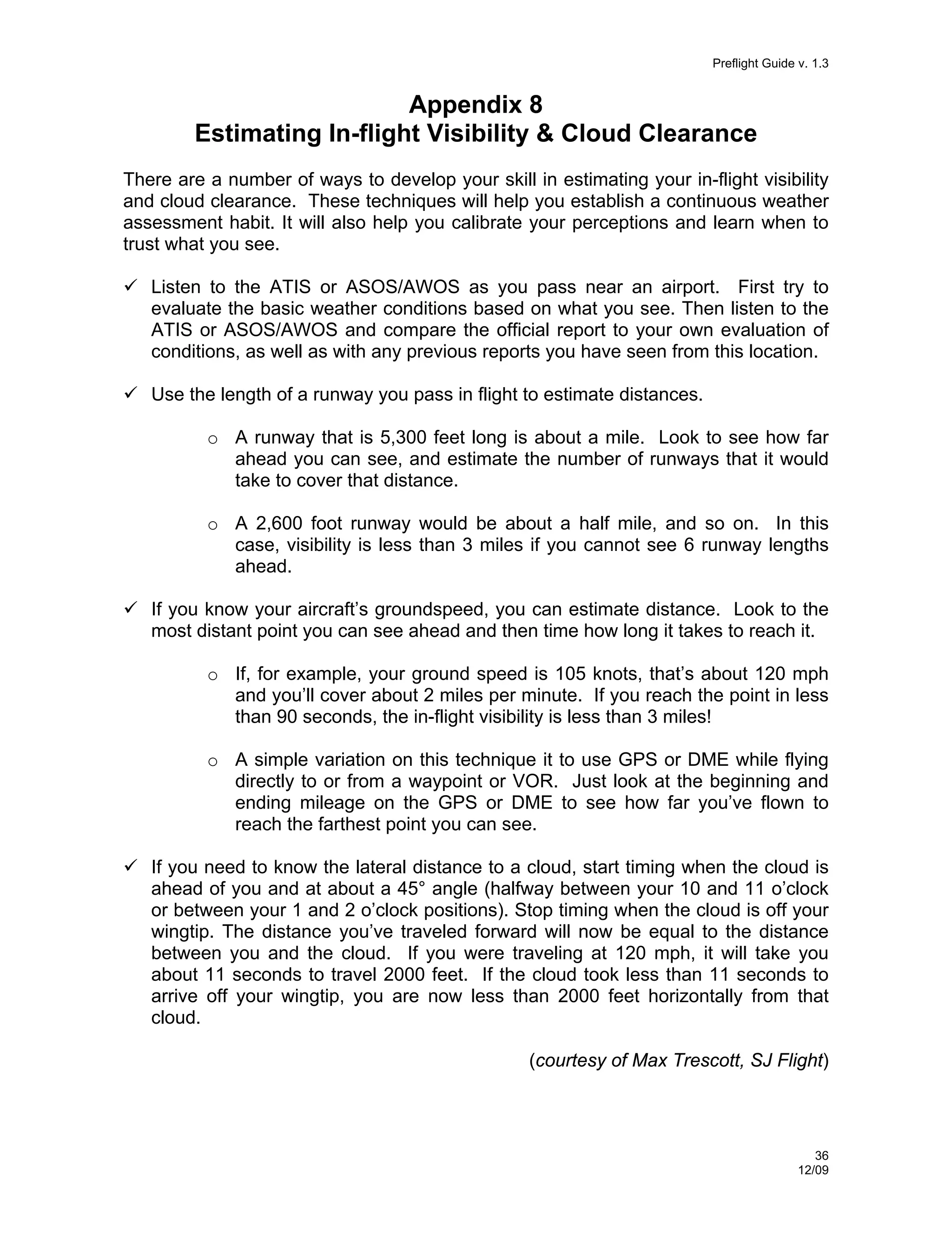 Preflight Guide v. 1.3

Appendix 8
Estimating In-flight Visibility & Cloud Clearance
There are a number of ways to develop your skill in estimating your in-flight visibility
and cloud clearance. These techniques will help you establish a continuous weather
assessment habit. It will also help you calibrate your perceptions and learn when to
trust what you see.
Listen to the ATIS or ASOS/AWOS as you pass near an airport. First try to
evaluate the basic weather conditions based on what you see. Then listen to the
ATIS or ASOS/AWOS and compare the official report to your own evaluation of
conditions, as well as with any previous reports you have seen from this location.
Use the length of a runway you pass in flight to estimate distances.
o A runway that is 5,300 feet long is about a mile. Look to see how far
ahead you can see, and estimate the number of runways that it would
take to cover that distance.
o A 2,600 foot runway would be about a half mile, and so on. In this
case, visibility is less than 3 miles if you cannot see 6 runway lengths
ahead.
If you know your aircraft’s groundspeed, you can estimate distance. Look to the
most distant point you can see ahead and then time how long it takes to reach it.
o If, for example, your ground speed is 105 knots, that’s about 120 mph
and you’ll cover about 2 miles per minute. If you reach the point in less
than 90 seconds, the in-flight visibility is less than 3 miles!
o A simple variation on this technique it to use GPS or DME while flying
directly to or from a waypoint or VOR. Just look at the beginning and
ending mileage on the GPS or DME to see how far you’ve flown to
reach the farthest point you can see.
If you need to know the lateral distance to a cloud, start timing when the cloud is
ahead of you and at about a 45° angle (halfway between your 10 and 11 o’clock
or between your 1 and 2 o’clock positions). Stop timing when the cloud is off your
wingtip. The distance you’ve traveled forward will now be equal to the distance
between you and the cloud. If you were traveling at 120 mph, it will take you
about 11 seconds to travel 2000 feet. If the cloud took less than 11 seconds to
arrive off your wingtip, you are now less than 2000 feet horizontally from that
cloud.
(courtesy of Max Trescott, SJ Flight)

36
12/09

 
