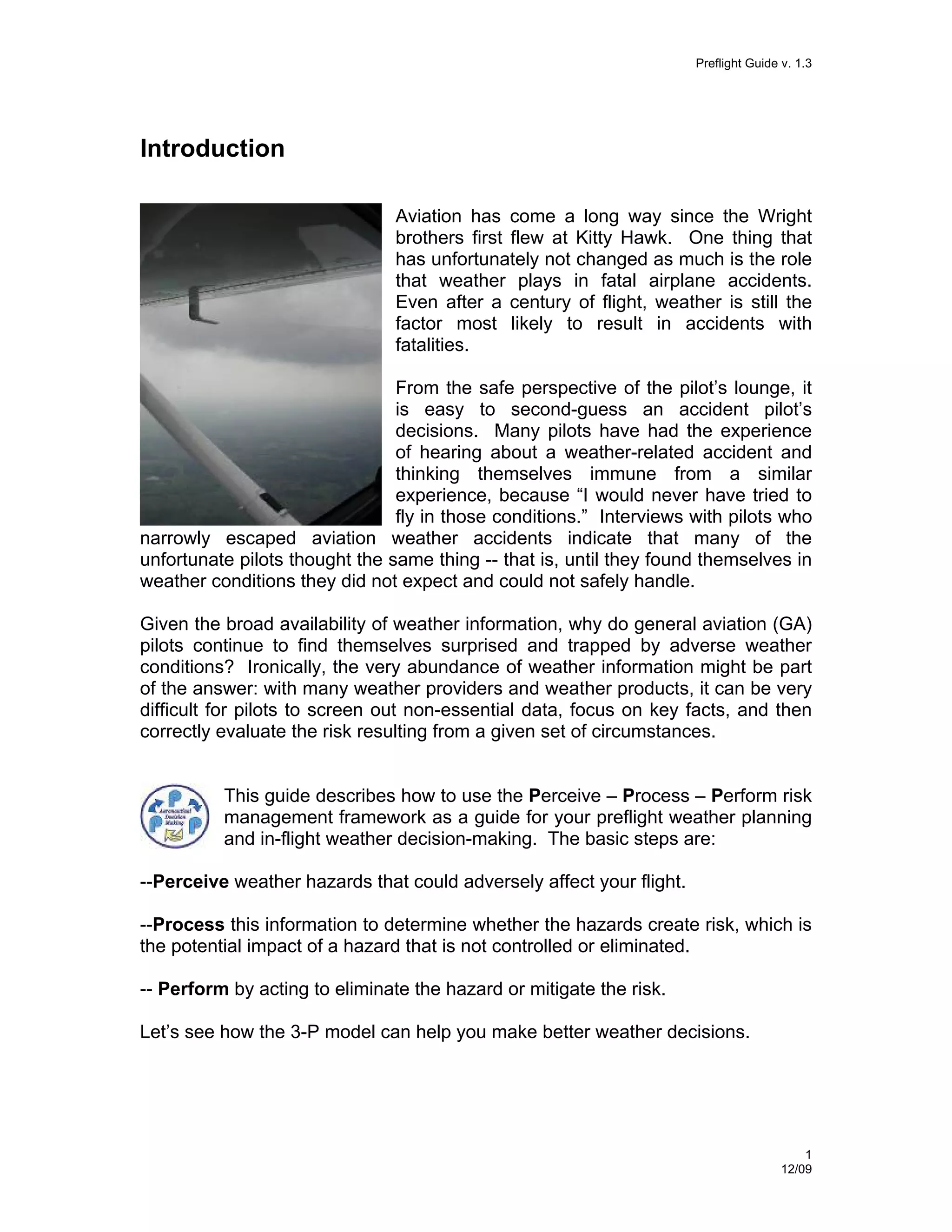 Preflight Guide v. 1.3

Introduction
Aviation has come a long way since the Wright
brothers first flew at Kitty Hawk. One thing that
has unfortunately not changed as much is the role
that weather plays in fatal airplane accidents.
Even after a century of flight, weather is still the
factor most likely to result in accidents with
fatalities.
From the safe perspective of the pilot’s lounge, it
is easy to second-guess an accident pilot’s
decisions. Many pilots have had the experience
of hearing about a weather-related accident and
thinking themselves immune from a similar
experience, because “I would never have tried to
fly in those conditions.” Interviews with pilots who
narrowly escaped aviation weather accidents indicate that many of the
unfortunate pilots thought the same thing -- that is, until they found themselves in
weather conditions they did not expect and could not safely handle.
Given the broad availability of weather information, why do general aviation (GA)
pilots continue to find themselves surprised and trapped by adverse weather
conditions? Ironically, the very abundance of weather information might be part
of the answer: with many weather providers and weather products, it can be very
difficult for pilots to screen out non-essential data, focus on key facts, and then
correctly evaluate the risk resulting from a given set of circumstances.

This guide describes how to use the Perceive – Process – Perform risk
management framework as a guide for your preflight weather planning
and in-flight weather decision-making. The basic steps are:
--Perceive weather hazards that could adversely affect your flight.
--Process this information to determine whether the hazards create risk, which is
the potential impact of a hazard that is not controlled or eliminated.
-- Perform by acting to eliminate the hazard or mitigate the risk.
Let’s see how the 3-P model can help you make better weather decisions.

1
12/09

 