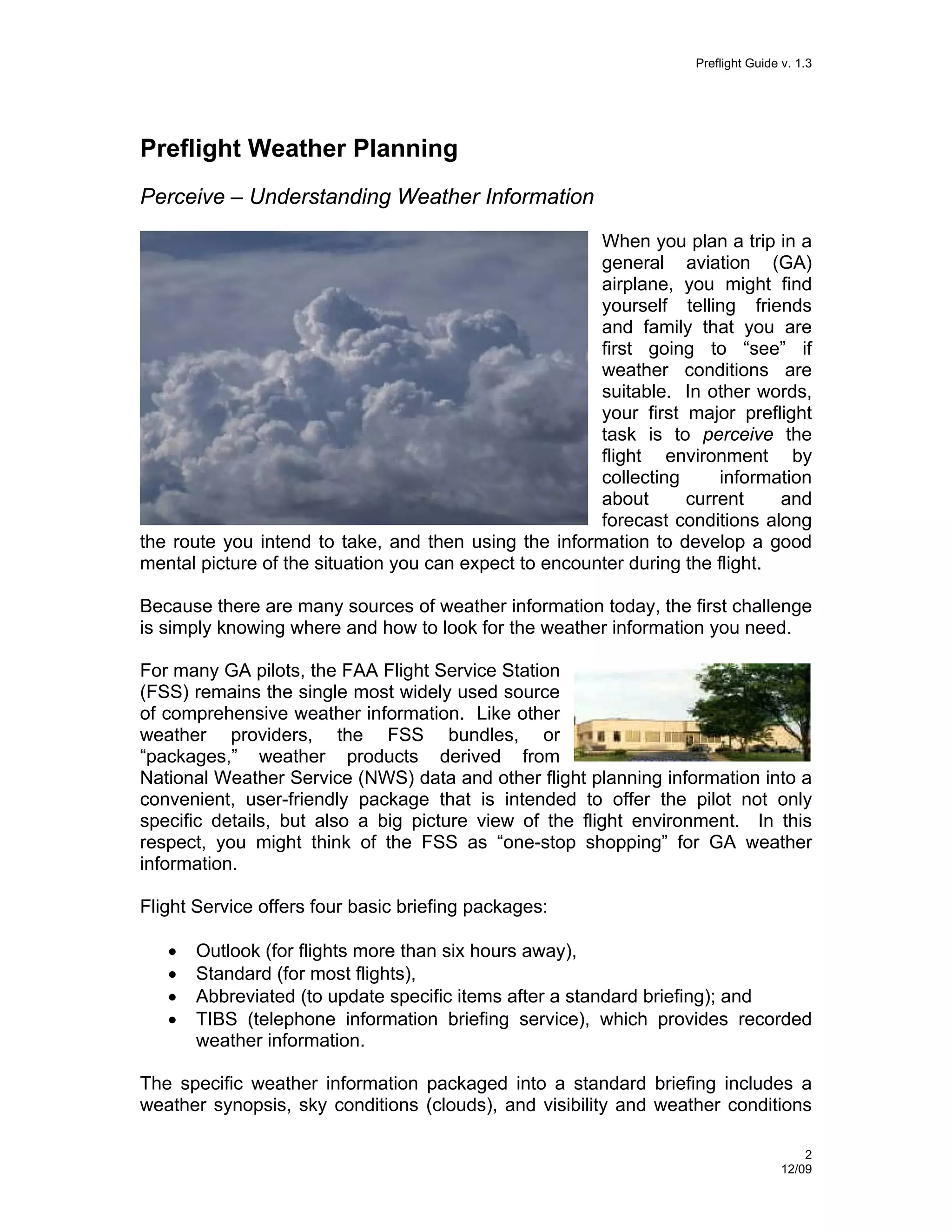 Preflight Guide v. 1.3

Preflight Weather Planning
Perceive – Understanding Weather Information
When you plan a trip in a
general aviation (GA)
airplane, you might find
yourself telling friends
and family that you are
first going to “see” if
weather conditions are
suitable. In other words,
your first major preflight
task is to perceive the
flight environment by
collecting
information
about
current
and
forecast conditions along
the route you intend to take, and then using the information to develop a good
mental picture of the situation you can expect to encounter during the flight.
Because there are many sources of weather information today, the first challenge
is simply knowing where and how to look for the weather information you need.
For many GA pilots, the FAA Flight Service Station
(FSS) remains the single most widely used source
of comprehensive weather information. Like other
weather providers, the FSS bundles, or
“packages,” weather products derived from
National Weather Service (NWS) data and other flight planning information into a
convenient, user-friendly package that is intended to offer the pilot not only
specific details, but also a big picture view of the flight environment. In this
respect, you might think of the FSS as “one-stop shopping” for GA weather
information.
Flight Service offers four basic briefing packages:
•
•
•
•

Outlook (for flights more than six hours away),
Standard (for most flights),
Abbreviated (to update specific items after a standard briefing); and
TIBS (telephone information briefing service), which provides recorded
weather information.

The specific weather information packaged into a standard briefing includes a
weather synopsis, sky conditions (clouds), and visibility and weather conditions
2
12/09

 