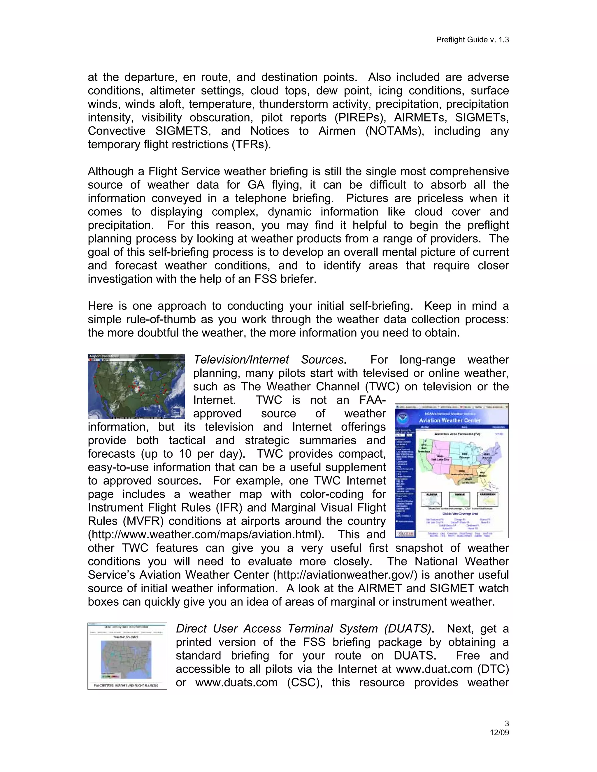 Preflight Guide v. 1.3

at the departure, en route, and destination points. Also included are adverse
conditions, altimeter settings, cloud tops, dew point, icing conditions, surface
winds, winds aloft, temperature, thunderstorm activity, precipitation, precipitation
intensity, visibility obscuration, pilot reports (PIREPs), AIRMETs, SIGMETs,
Convective SIGMETS, and Notices to Airmen (NOTAMs), including any
temporary flight restrictions (TFRs).
Although a Flight Service weather briefing is still the single most comprehensive
source of weather data for GA flying, it can be difficult to absorb all the
information conveyed in a telephone briefing. Pictures are priceless when it
comes to displaying complex, dynamic information like cloud cover and
precipitation. For this reason, you may find it helpful to begin the preflight
planning process by looking at weather products from a range of providers. The
goal of this self-briefing process is to develop an overall mental picture of current
and forecast weather conditions, and to identify areas that require closer
investigation with the help of an FSS briefer.
Here is one approach to conducting your initial self-briefing. Keep in mind a
simple rule-of-thumb as you work through the weather data collection process:
the more doubtful the weather, the more information you need to obtain.
Television/Internet Sources.
For long-range weather
planning, many pilots start with televised or online weather,
such as The Weather Channel (TWC) on television or the
Internet.
TWC is not an FAAapproved
source
of
weather
information, but its television and Internet offerings
provide both tactical and strategic summaries and
forecasts (up to 10 per day). TWC provides compact,
easy-to-use information that can be a useful supplement
to approved sources. For example, one TWC Internet
page includes a weather map with color-coding for
Instrument Flight Rules (IFR) and Marginal Visual Flight
Rules (MVFR) conditions at airports around the country
(http://www.weather.com/maps/aviation.html). This and
other TWC features can give you a very useful first snapshot of weather
conditions you will need to evaluate more closely. The National Weather
Service’s Aviation Weather Center (http://aviationweather.gov/) is another useful
source of initial weather information. A look at the AIRMET and SIGMET watch
boxes can quickly give you an idea of areas of marginal or instrument weather.
Direct User Access Terminal System (DUATS). Next, get a
printed version of the FSS briefing package by obtaining a
standard briefing for your route on DUATS.
Free and
accessible to all pilots via the Internet at www.duat.com (DTC)
or www.duats.com (CSC), this resource provides weather

3
12/09

 